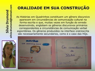 sílvia-drumond@hotmail.com
Sílvia Drumond                                ORALIDADE EM SUA CONSTRUÇÃO

                                              As Histórias em Quadrinhos constituem um gênero discursivo
                                                aparecem em circunstâncias de comunicação cultural na
                                                 forma escrita e que, muitas vezes em função do enredo
                                                desenvolvido, englobam os gêneros discursivos primários
                                                correspondentes a circunstâncias de comunicação verbal
                                              espontânea. Os gêneros produzidos na interface oral/escrita
                                               são necessariamente secundários, como é o caso das HQs.
 