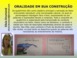 sílvia-drumond@hotmail.com
Sílvia Drumond                                  ORALIDADE EM SUA CONSTRUÇÃO
                                              Os quadrinhos têm como objetivo principal a narração de fatos
                                                procurando reproduzir uma conversação natural, na qual os
                                                  personagens interagem face a face, expressando-se por
                                               palavras e expressões faciais e corporais. Todo o conjunto do
                                                   quadrinho é responsável pela transmissão do contexto
                                               enunciativo ao leitor. Assim como na literatura, o contexto é
                                               obtido por meio de descrições detalhadas através da palavra
                                               escrita. Nas HQs, esse contexto é fruto da dicotomia verbal /
                                              não verbal, na qual tanto os desenhos quanto as palavras são
                                                         necessárias ao entendimento da história.
 