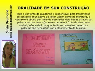 sílvia-drumond@hotmail.com
Sílvia Drumond                                 ORALIDADE EM SUA CONSTRUÇÃO
                                               Todo o conjunto do quadrinho é responsável pela transmissão
                                               do contexto enunciativo ao leitor. Assim como na literatura, o
                                              contexto é obtido por meio de descrições detalhadas através da
                                                palavra escrita. Nas HQs, esse contexto é fruto da dicotomia
                                                 verbal / não verbal, na qual tanto os desenhos quanto as
                                                   palavras são necessárias ao entendimento da história.
 