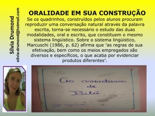 sílvia-drumond@hotmail.com
Sílvia Drumond                                 ORALIDADE EM SUA CONSTRUÇÃO
                                               Se os quadrinhos, construídos pelos alunos procuram
                                              reproduzir uma conversação natural através da palavra
                                                  escrita, torna-se necessário o estudo das duas
                                               modalidades, oral e escrito, que constituem o mesmo
                                                  sistema lingüístico. Sobre o sistema lingüístico,
                                               Marcuschi (1986, p. 62) afirma que “as regras de sua
                                                 efetivação, bem como os meios empregados são
                                                diversos e específicos, o que acaba por evidenciar
                                                                produtos diferentes”.
 