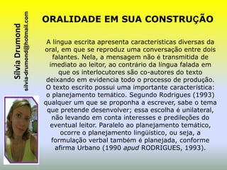 sílvia-drumond@hotmail.com
Sílvia Drumond                                ORALIDADE EM SUA CONSTRUÇÃO

                                               A língua escrita apresenta características diversas da
                                              oral, em que se reproduz uma conversação entre dois
                                                 falantes. Nela, a mensagem não é transmitida de
                                                imediato ao leitor, ao contrário da língua falada em
                                                    que os interlocutores são co-autores do texto
                                               deixando em evidencia todo o processo de produção.
                                               O texto escrito possui uma importante característica:
                                               o planejamento temático. Segundo Rodrigues (1993)
                                              qualquer um que se proponha a escrever, sabe o tema
                                               que pretende desenvolver; essa escolha é unilateral,
                                                 não levando em conta interesses e predileções do
                                                eventual leitor. Paralelo ao planejamento temático,
                                                    ocorre o planejamento lingüístico, ou seja, a
                                                 formulação verbal também é planejada, conforme
                                                  afirma Urbano (1990 apud RODRIGUES, 1993).
 