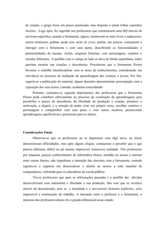 de criação, o grupo ficou um pouco paralisado, mas disposto a tentar trilhar caminhos
 incertos . Logo após, foi sugerido aos professores que construíssem uma HQ através de
 um tema especifico, usando a ferramenta, alguns, mostravam-se mais livres e audaciosos,
 outros temerosos, pediam ajuda com medo de errar, porém, aos poucos, começaram a
 interagir com a ferramenta e com seus pares, descobrindo as funcionalidades e
 potencialidades da mesma. Assim, surgiram histórias, com personagens, cenários e
 enredos diferentes. A partilha com o colega ao lado se dava de forma espontânea, todos
 queriam mostrar sua criações e descobertas. Perceberam que a ferramenta Pixton
 favorece o trabalho interdisciplinar com as áreas de conhecimentos, considerando sua
 relevância no processo de mediação da aprendizagem das crianças e jovens. Por fim,
 sugeriu-se a publicação do material, alguns docentes demonstraram preocupação com a
 exposição dos seus textos, contudo, acabaram concordando.
       Portanto, constatou-se segundo depoimentos das professoras que a ferramenta
Pixton pode contribuir efetivamente no processo de construção da aprendizagem, pois
possibilita o prazer da descoberta, da liberdade de produção e criação, promove a
motivação, a alegria, e a emoção de poder criar seu próprio texto, escolher cenários e
personagens e compartilhar com seus pares e com outros usuários, promovendo
aprendizagens significativas e prazerosas para os alunos.




Considerações Finais
       Observou-se que os professores ao se depararem com algo novo, no inicio
demonstraram dificuldades, mas após alguns cliques, começaram a perceber que o que
parecia diferente, difícil ou até mesmo impossível, tornava-se realidade. Três professores
por máquina, poucos conhecimentos de informática básica, lentidão no acesso a internet
entre outros fatores, não impediram a interação dos docentes com a ferramenta, contudo
registra-se a urgência em democratizar o direito ao acesso a rede mundial de
computadores, sobretudo para os educadores da escola pública.
       Viu-se professores que após as informações passadas e a partilha das dúvidas
desenvolveram com autonomia e liberdade a sua produção, fato esse que se revelava
através da descontração, pois se a ansiedade e o nervosismo ficassem explícitos, seria
impossível a continuação do trabalho. A interação entre o professor e a ferramenta, o
interesse dos professores/alunos foi o grande diferencial nesse estudo.
 