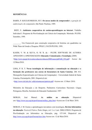 REFERÊNCIAS


BABIN, P. KOULOUMDJIAN, M F. Os novos modos de compreender: a geração do
audiovisual e do computador. São Paulo: Paulinas, 1989.


 BOFF, E. Ambientes cooperativos de ensino-aprendizagem na internet. Trabalho
Individual I. Programa de Pós-Graduação em Ciência da Computação. Mestrado. PUCRS.
Setembro, 1999.


________. Um Framework para construção cooperativa de histórias em quadrinhos na
Web. Plano de Estudo e Pesquisa. PPGCC, FACIN/PUCRS. 1999.


KASIM, V. M. & SILVA, O. M. R. da – PUCPR. SOFTWARE DE AUTORIA
APOIANDO A APRENDIZAGEM. Educação: Comunicação e Tecnologia. (2008)
<http://www.pucpr.br/eventos/educere/educere2008/anais/pdf/640_552.pdf> Acesso dia
12/Maio/2010.


LIMA, P. R. T. Novas tecnologias de informação e comunicação na educação e a
formação dos professores nos cursos de licenciatura de Santa Catarina. 200. 81f.
Monografia (Especialização em Ciências da Computação) – Universidade federal de Santa
Catarina, Florianópolis, 2001. Disponível em:
<http://www.inf.ufsc.br/~edla/orientacoes/patricia.pdf >Acesso em: 12 Maio /2010.


Ministério da Educação e do Desporto. Parâmetros Curriculares Nacionais: Língua
Portuguesa, Brasília, Secretaria de Educação Fundamental, 1997


MORAN,          José   Manuel.       As     mídias        na     educação.     Disponível
em:<http://www.eca.usp.br/prof/moran/midias_educ.htm>Acesso em 12 de Maio/ 2010.


MORAN, J. M. Ensino e aprendizagem inovadores com tecnologias. Revista Informática
na educação: Teoria & Prática. Porto Alegre, vol. 3, n.1 (set. 2000) UFRGS. Programa de
Pós-Graduação     em   Informática   na   Educação,   pág.     137-144.   Disponível   em:
http://www.eca.usp.br/prof/moran/inov.htm Acesso em: 12 de Maio/2010.
 