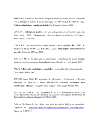 NOGUEIRA, S Maria do Nascimento. Integração formação docente inicial e continuada
com a mediação de didática & novas tecnologias. In: ALVES, L.& SANTOS E. (org.).
Práticas pedagógicas e tecnologias digitais. Rio de janeiro: E-papers, 2006.


LEVY, P. A inteligência coletiva: por uma antropologia do ciberespaço. 3ed. São
Paulo.Loyola,    2000.    Disponívelem     <http://pt.wikipedia.org/wiki/Pierre_L%C3%A9vy>
Acesso em: 17 Maio/2010.


LOPES, R P. Um novo professor: novas funções e novas metáforas. In: LOPES, R.
P.;DELCIN R.C.do A.CANTO,G. & NUNES, G. de S. Redes digitais e metamorfose do
aprender.Petrópolis, RJ.Vozes, 2005.


PORTO, T. Mª. E. As tecnologias de comunicação e informação na escola: relações
possíveis...relações construídas. Revista Brasileira de Educação, v.11 n.31, jan/abr.2006.


PRIMO, A. Interação mediada por computador: comunicação, cibercultura, cognição.
Porto Alegre. Sulina, 2007


SANCHO, Juana María. De tecnologias da Informação e Comunicação a Recursos
educativos. In: SANCHO, J. Maria; HERNÁNDEZ, Fernando. Tecnologias para
transformar a educação. Tradução Valério Campos – Porto Alegre: Artmed, 2006.


BOTTENTUIT JUNIOR, J. B.; COUTINHO, C. M. P. As Ferramentas da Web 2.0 no
apoio à Tutoria na Formação em E-learning. In: Association Francophone Internationale de
Recherche Scientifique em Education (AFIRSE), 2008.


Folha de São Paulo On line. Saiba como criar sua própria história em quadrinhos.
Disponível em <http://www1.folha.uol.com.br/folha/informatica/ult124u648996.shtml>.
Acesso em 21/05/2010
 