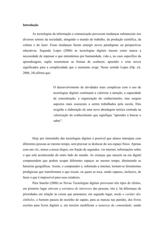 Introdução

       As tecnologias da informação e comunicação provocam mudanças substanciais nos
diversos setores da sociedade, atingindo o mundo do trabalho, da produção científica, da
cultura e do lazer. Essas mudanças fazem emergir novos paradigmas ou perspectivas
educativas. Segundo Lopes (2006) as tecnologias digitais trazem como marca a
necessidade de repensar o que entendemos por humanidade, vida e, no caso específico da
aprendizagem, supõe reestruturar as formas de conhecer, aprender e criar novos
significados para a complexidade que o momento exige. Nesse sentido Lopes (Op. cit.
2006, 34) afirma que:



                        O desenvolvimento de atividades mais complexas com o uso de
                        tecnologias digitais continuará a valorizar a atenção, a capacidade
                        de concentração, a organização do conhecimento, mas surgem
                        aspectos mais essenciais a serem trabalhados pela escola. Eles
                        exigirão a elaboração de uma nova abordagem teórica centrada na
                        valorização do conhecimento que signifique “aprender a buscar o
                        saber”.




       Hoje por intermédio das tecnologias digitais é possível que alunos interajam com
diferentes pessoas ao mesmo tempo, sem precisar se deslocar do seu espaço físico. Apenas
com um clic, temos a nosso dispor, em fração de segundos, via internet, informações sobre
o que está acontecendo do outro lado do mundo. As crianças que nascem na era digital
compreendem que podem ocupar diferentes espaços ao mesmo tempo, diminuindo as
barreiras geográficas. Assim, o computador e, sobretudo a internet, tornam-se ferramentas
prodigiosas que transformam o que tocam, ou quem as toca, sendo capazes, inclusive, de
fazer o que é impossível para seus criadores.
       Para Sancho (2006) as Novas Tecnologias digitais provocam três tipos de efeitos,
em primeiro lugar alteram a estrutura de interesses das pessoas, isto é, há diferenças de
prioridades em relação às coisas que pensamos; em segundo lugar, muda o caráter dos
símbolos, o homem passou do nozinho do sapato, para as marcas nas paredes, dos livros
escritos para livros digitais e, em terceiro modificam a natureza da comunidade, sendo
 
