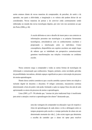 assim estamos diante de novas maneiras de compreender, de perceber, de sentir e de
aprender, nas quais a afetividade, a imaginação e os valores não podem deixar de ser
considerados. Novas maneiras de pensar e de conviver estão continuamente sendo
elaboradas no mundo das novas tecnologias digitais, por este veio nos acostamos ao que
diz Porto (2006, p. 44)



                          A escola defronta-se com o desafio de trazer para o seu contexto as
                          informações presentes nas tecnologias e as próprias ferramentas
                          tecnológicas, articulando-as com os conhecimentos escolares e
                          propiciando   a   interlocução   entre   os   indivíduos.   Como
                          conseqüência, disponibiliza aos sujeitos escolares um amplo leque
                          de saberes que se trabalhado em perspectiva comunicacional,
                          garantem transformações nas relações vivenciadas no cotidiano
                          escolar.




       Nesse contexto surge o computador e todas as outras formas de tecnologias da
informação e comunicação que conhecemos. Surgem, portanto, como novidades grávidas
de possibilidades inovadoras, abrindo espaços significativos para a reinvenção do processo
de ensino-aprendizagem.
       Diante desse cenário constata-se que a escola caminha a passos lentos em relação a
inclusão digital de docentes e discentes. O relógio cartesiano, mecanicista continua
determinando a hora do pode e não pode, limitando a ação no espaço físico da sala de aula
aprisionando os atores do processo de ensino e aprendizagem.
       Lima (2001, p.37- 39) aborda que, “ensinar do jeito tradicional hoje é insuficiente
para atrair a atenção e motivar a aprendizagem dos alunos” destacando que,



                          uma das vantagens do computador na educação é que ele respeita o
                          ritmo de aprendizagem de cada aluno e evita a defasagem entre os
                          tempos propostos pela escola e o tempo particular do aluno em um
                          determinado momento da vida [...] não existe regras que determine
                          a escolha do caminho que o aluno irá optar para resolver
 