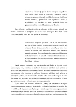 determinado problema [...] além destas vantagens nós podemos
                        citar outras como: prazer da descoberta, motivação, alegria,
                        emoção, cooperação, integração social (sobretudo de digráficos e
                        lesados cerebrais), aprendizagem com significado, retorno e
                        possibilidade   de   correção    de   erros,   desenvolvimento     do
                        pensamento crítico, possibilidade de provocar desafios.

       Para melhorar a qualidade de ensino-aprendizagem preciso encarar a realidade que
mostra a necessidade de levar para a sala de aula novas tecnologias. Desse modo Moran
(2008, p.04), aborda muito bem essa questão ao afirmar que,




                        as tecnologias são pontes que abrem a sala de aula para o mundo,
                        que representam, medeiam o nosso conhecimento do mundo. São
                        diferentes formas de representação da realidade, de forma mais
                        abstrata ou concreta, mais estática ou dinâmica, mais linear ou
                        paralela, mas todas elas, combinadas, integradas, possibilitam uma
                        melhor compreensão da realidade e o desenvolvimento de todas as
                        potencialidades do educando, dos diferentes tipos de inteligência,
                        habilidades e atitudes.

       Sendo assim, o computador e a Internet podem ser aliados no processo ensino
aprendizagem, pois, permitem ao professor desenvolver atividades mais criativas e
motivadoras.Sendo assim, o computador e a Internet podem ser aliados no processo ensino
aprendizagem, pois, permitem ao professor desenvolver atividades mais criativas e
motivadoras.Contudo, as multiplicidades trazidas pelas novas metodologias, na área
educacional, têm deixado os educadores preocupados em como interpretar e fazer escolhas
que sejam convenientes e relevantes para seu campo de atuação.
       Nesse sentido para Babin e Kouloumdjian (1989, p. 48) o homem da era digital
conecta intimamente a sensação à compreensão, a coloração imaginária ao conceito. São
possibilidades de linguagens tecnológicas que podem incorporar-se a escola para ensinar o
respeito ao diferente, a vencer obstáculos, a trabalhar coletivamente, a interagir e colaborar
com pessoas diferentes, entre outros. Dessa forma comprende-se a importância do uso das
 