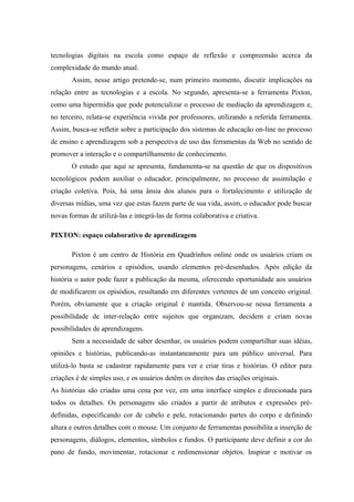 tecnologias digitais na escola como espaço de reflexão e compreensão acerca da
complexidade do mundo atual.
       Assim, nesse artigo pretende-se, num primeiro momento, discutir implicações na
relação entre as tecnologias e a escola. No segundo, apresenta-se a ferramenta Pixton,
como uma hipermídia que pode potencializar o processo de mediação da aprendizagem e,
no terceiro, relata-se experiência vivida por professores, utilizando a referida ferramenta.
Assim, busca-se refletir sobre a participação dos sistemas de educação on-line no processo
de ensino e aprendizagem sob a perspectiva de uso das ferramentas da Web no sentido de
promover a interação e o compartilhamento de conhecimento.
       O estudo que aqui se apresenta, fundamenta-se na questão de que os dispositivos
tecnológicos podem auxiliar o educador, principalmente, no processo de assimilação e
criação coletiva. Pois, há uma ânsia dos alunos para o fortalecimento e utilização de
diversas mídias, uma vez que estas fazem parte de sua vida, assim, o educador pode buscar
novas formas de utilizá-las e integrá-las de forma colaborativa e criativa.

PIXTON: espaço colaborativo de aprendizagem

       Pixton é um centro de História em Quadrinhos online onde os usuários criam os
personagens, cenários e episódios, usando elementos pré-desenhados. Após edição da
história o autor pode fazer a publicação da mesma, oferecendo oportunidade aos usuários
de modificarem os episódios, resultando em diferentes vertentes de um conceito original.
Porém, obviamente que a criação original é mantida. Observou-se nessa ferramenta a
possibilidade de inter-relação entre sujeitos que organizam, decidem e criam novas
possibilidades de aprendizagens.
       Sem a necessidade de saber desenhar, os usuários podem compartilhar suas idéias,
opiniões e histórias, publicando-as instantaneamente para um público universal. Para
utilizá-lo basta se cadastrar rapidamente para ver e criar tiras e histórias. O editor para
criações é de simples uso, e os usuários detêm os direitos das criações originais.
As histórias são criadas uma cena por vez, em uma interface simples e direcionada para
todos os detalhes. Os personagens são criados a partir de atributos e expressões pré-
definidas, especificando cor de cabelo e pele, rotacionando partes do corpo e definindo
altura e outros detalhes com o mouse. Um conjunto de ferramentas possibilita a inserção de
personagens, diálogos, elementos, símbolos e fundos. O participante deve definir a cor do
pano de fundo, movimentar, rotacionar e redimensionar objetos. Inspirar e motivar os
 