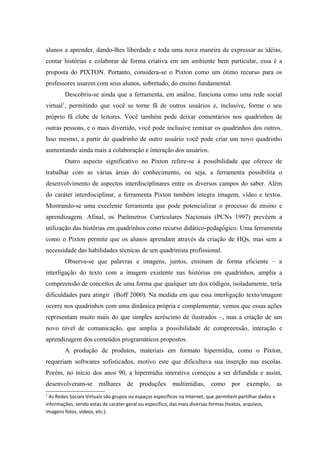 alunos a aprender, dando-lhes liberdade e toda uma nova maneira de expressar as idéias,
contar histórias e colaborar de forma criativa em um ambiente bem particular, essa é a
proposta do PIXTON. Portanto, considera-se o Pixton como um ótimo recurso para os
professores usarem com seus alunos, sobretudo, do ensino fundamental.
        Descobriu-se ainda que a ferramenta, em análise, funciona como uma rede social
virtual1, permitindo que você se torne fã de outros usuários e, inclusive, forme o seu
próprio fã clube de leitores. Você também pode deixar comentários nos quadrinhos de
outras pessoas, e o mais divertido, você pode inclusive remixar os quadrinhos dos outros.
Isso mesmo, a partir do quadrinho de outro usuário você pode criar um novo quadrinho
aumentando ainda mais a colaboração e interação dos usuários.
        Outro aspecto significativo no Pixton refere-se à possibilidade que oferece de
trabalhar com as várias áreas do conhecimento, ou seja, a ferramenta possibilita o
desenvolvimento de aspectos interdisciplinares entre os diversos campos do saber. Além
do caráter interdisciplinar, a ferramenta Pixton também integra imagem, vídeo e textos.
Mostrando-se uma excelente ferramenta que pode potencializar o processo de ensino e
aprendizagem. Afinal, os Parâmetros Curriculares Nacionais (PCNs 1997) prevêem a
utilização das histórias em quadrinhos como recurso didático-pedagógico. Uma ferramenta
como o Pixton permite que os alunos aprendam através da criação de HQs, mas sem a
necessidade das habilidades técnicas de um quadrinista profissional.
        Observa-se que palavras e imagens, juntos, ensinam de forma eficiente – a
interligação do texto com a imagem existente nas histórias em quadrinhos, amplia a
compreensão de conceitos de uma forma que qualquer um dos códigos, isoladamente, teria
dificuldades para atingir (Boff 2000). Na medida em que essa interligação texto/imagem
ocorre nos quadrinhos com uma dinâmica própria e complementar, vemos que essas ações
representam muito mais do que simples acréscimo de ilustrados –, mas a criação de um
novo nível de comunicação, que amplia a possibilidade de compreensão, interação e
aprendizagem dos conteúdos programáticos propostos.
        A produção de produtos, materiais em formato hipermídia, como o Pixton,
requeriam softwares sofisticados, motivo este que dificultava sua inserção nas escolas.
Porém, no início dos anos 90, a hipermídia interativa começou a ser difundida e assim,
desenvolveram-se milhares de produções multimídias, como por exemplo, as
1
  As Redes Sociais Virtuais são grupos ou espaços específicos na Internet, que permitem partilhar dados e
informações, sendo estas de caráter geral ou específico, das mais diversas formas (textos, arquivos,
imagens fotos, vídeos, etc.).
 