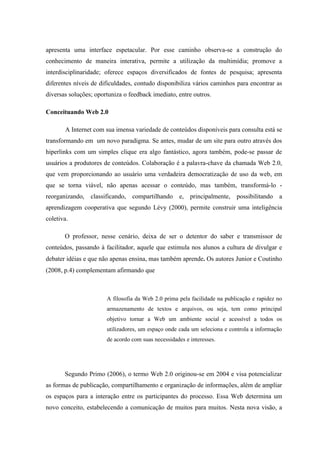 apresenta uma interface espetacular. Por esse caminho observa-se a construção do
conhecimento de maneira interativa, permite a utilização da multimídia; promove a
interdisciplinaridade; oferece espaços diversificados de fontes de pesquisa; apresenta
diferentes níveis de dificuldades, contudo disponibiliza vários caminhos para encontrar as
diversas soluções; oportuniza o feedback imediato, entre outros.

Conceituando Web 2.0

       A Internet com sua imensa variedade de conteúdos disponíveis para consulta está se
transformando em um novo paradigma. Se antes, mudar de um site para outro através dos
hiperlinks com um simples clique era algo fantástico, agora também, pode-se passar de
usuários a produtores de conteúdos. Colaboração é a palavra-chave da chamada Web 2.0,
que vem proporcionando ao usuário uma verdadeira democratização de uso da web, em
que se torna viável, não apenas acessar o conteúdo, mas também, transformá-lo -
reorganizando, classificando, compartilhando         e, principalmente, possibilitando      a
aprendizagem cooperativa que segundo Lévy (2000), permite construir uma inteligência
coletiva.

       O professor, nesse cenário, deixa de ser o detentor do saber e transmissor de
conteúdos, passando à facilitador, aquele que estimula nos alunos a cultura de divulgar e
debater idéias e que não apenas ensina, mas também aprende. Os autores Junior e Coutinho
(2008, p.4) complementam afirmando que



                       A filosofia da Web 2.0 prima pela facilidade na publicação e rapidez no
                       armazenamento de textos e arquivos, ou seja, tem como principal
                       objetivo tornar a Web um ambiente social e acessível a todos os
                       utilizadores, um espaço onde cada um seleciona e controla a informação
                       de acordo com suas necessidades e interesses.




       Segundo Primo (2006), o termo Web 2.0 originou-se em 2004 e visa potencializar
as formas de publicação, compartilhamento e organização de informações, além de ampliar
os espaços para a interação entre os participantes do processo. Essa Web determina um
novo conceito, estabelecendo a comunicação de muitos para muitos. Nesta nova visão, a
 