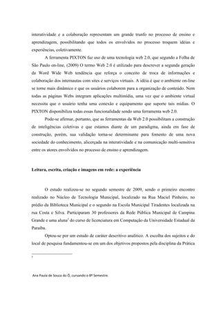 interatividade e a colaboração representam um grande trunfo no processo de ensino e
aprendizagem, possibilitando que todos os envolvidos no processo troquem idéias e
experiências, coletivamente.
       A ferramenta PIXTON faz uso de uma tecnologia web 2.0, que segundo a Folha de
São Paulo on-line, (2009) O termo Web 2.0 é utilizado para descrever a segunda geração
da Word Wide Web tendência que reforça o conceito de troca de informações e
colaboração dos internautas com sites e serviços virtuais. A idéia é que o ambiente on-line
se torne mais dinâmico e que os usuários colaborem para a organização de conteúdo. Nem
todas as páginas Webs integram aplicações multimídia, uma vez que o ambiente virtual
necessita que o usuário tenha uma conexão e equipamento que suporte tais mídias. O
PIXTON disponibiliza todas essas funcionalidade sendo uma ferramenta web 2.0.
       Pode-se afirmar, portanto, que as ferramentas da Web 2.0 possibilitam a construção
de inteligências coletivas e que estamos diante de um paradigma, ainda em fase de
construção, porém, sua validação torna-se determinante para fomento de uma nova
sociedade do conhecimento, alicerçada na interatividade e na comunicação multi-sensitiva
entre os atores envolvidos no processo de ensino e aprendizagem.



Leitura, escrita, criação e imagens em rede: a experiência



       O estudo realizou-se no segundo semestre de 2009, sendo o primeiro encontro
realizado no Núcleo de Tecnologia Municipal, localizado na Rua Maciel Pinheiro, no
prédio da Biblioteca Municipal e o segundo na Escola Municipal Tiradentes localizada na
rua Costa e Silva. Participaram 30 professores da Rede Pública Municipal de Campina
Grande e uma aluna2 do curso de licenciatura em Computação da Universidade Estadual da
Paraíba.
       Optou-se por um estudo de caráter descritivo analítico. A escolha dos sujeitos e do
local de pesquisa fundamentou-se em um dos objetivos propostos pela disciplina da Prática

2




Ana Paula de Souza do Ó, cursando o 8º Semestre.
 