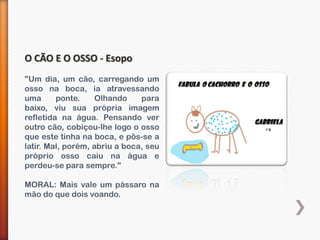 O CÃO E O OSSO - Esopo
"Um dia, um cão, carregando um
osso na boca, ia atravessando
uma      ponte.     Olhando    para
baixo, viu sua própria imagem
refletida na água. Pensando ver
outro cão, cobiçou-lhe logo o osso
que este tinha na boca, e pôs-se a
latir. Mal, porém, abriu a boca, seu
próprio osso caiu na água e
perdeu-se para sempre."

MORAL: Mais vale um pássaro na
mão do que dois voando.
 
