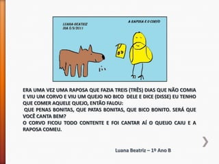 ERA UMA VEZ UMA RAPOSA QUE FAZIA TREIS (TRÊS) DIAS QUE NÃO COMIA
E VIU UM CORVO E VIU UM QUEJO NO BICO DELE E DICE (DISSE) EU TENHO
QUE COMER AQUELE QUEJO, ENTÃO FALOU:
QUE PENAS BONITAS, QUE PATAS BONITAS, QUE BICO BONITO. SERÁ QUE
VOCÊ CANTA BEM?
O CORVO FICOU TODO CONTENTE E FOI CANTAR AÍ O QUEIJO CAIU E A
RAPOSA COMEU.


                                   Luana Beatriz – 1º Ano B
 