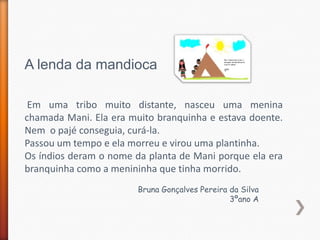 A lenda da mandioca

 Em uma tribo muito distante, nasceu uma menina
chamada Mani. Ela era muito branquinha e estava doente.
Nem o pajé conseguia, curá-la.
Passou um tempo e ela morreu e virou uma plantinha.
Os índios deram o nome da planta de Mani porque ela era
branquinha como a menininha que tinha morrido.
                        Bruna Gonçalves Pereira da Silva
                                                3ºano A
 