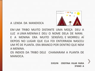 A LENDA DA MANDIOCA

EM UM TRIBO MUITO DISTANTE UMA MOÇA DEU A
LUZ A UMA MENINA E DEU O NOME DELA DE MANI.
E A MENINA ERA MUITO SENSÍVEL E MORREU. AÍ
DEPOIS NO LUGAR QUE ELA FOI ENTERRADA NASCEU
UM PÉ DE PLANTA. ERA BRANCO POR DENTRO QUE NEM
A MENINA.
OS INDIOS DA TRIBO DELE CHAMARAM A PLANTA DE
MANIOCA.

                         EVELYN   CRISTINA VILAR FARIA
                                              3ºANO A
 
