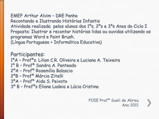EMEF Arthur Alvim – DRE Penha
Recontando e Ilustrando Histórias Infantis
Atividade realizada pelos alunos dos 1ºs, 2ºs e 3ºs Anos do Ciclo I
Proposta: Ilustrar e recontar histórias lidas ou ouvidas utilizando os
programas Word e Paint Brush.
(Língua Portuguesa + Informática Educativa)

Participantes:
1ºA – Profªs. Lilian C.R. Oliveira e Luciana A. Teixeira
1º B – Profª Sandra A. Penteado
2ºA – Profª Rosemília Balascio
2ºB – Profª Márcia Zitelli
3ºA – Profª Aida S. Peixoto
3º B – Profªs Eliane Ladeia e Lúcia Cristina


                                       POIE Profª Sueli de Abreu
                                                        Ano 2011
 