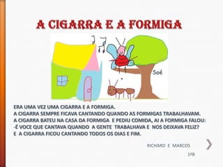 Soé




ERA UMA VEZ UMA CIGARRA E A FORMIGA.
A CIGARRA SEMPRE FICAVA CANTANDO QUANDO AS FORMIGAS TRABALHAVAM.
A CIGARRA BATEU NA CASA DA FORMIGA E PEDIU COMIDA, AI A FORMIGA FALOU:
-É VOCE QUE CANTAVA QUANDO A GENTE TRABALHAVA E NOS DEIXAVA FELIZ?
E A CIGARRA FICOU CANTANDO TODOS OS DIAS E FIM.

                                                RICHARD E MARCOS
                                                               1ºB
 