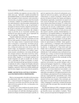SÃO PAULO EM PERSPECTIVA, 14(1) 2000
24
essencial e trabalhar suas angústias com mais nitidez. Ele
ainda coloca que, “aplicando o modelo psicanalítico da
personalidade humana, os contos de fada transmitem impor-
tantes mensagens à mente consciente, à pré-consciente e
à inconsciente, em qualquer nível que esteja funcionando
no momento. Lidando com problemas humanos univer-
sais, particularmente os que preocupam o pensamento da
criança, estas histórias falam ao ego em germinação e
encorajam seu desenvolvimento, enquanto ao mesmo tem-
po aliviam as pressões pré-conscientes e inconscientes.
À medida que as histórias se desenrolam, dão validade e
corpo às pressões do id, mostrando caminhos para
satisfazê-las que estão de acordo com as requisições do
ego e do superego” (Bettelheim, 1985).
Tratando também dessa dimensão, segundo Winnicott
(apud Postic, 1993:18), todos nós necessitamos de uma
área de ilusão paralela ao mundo real (ou das trocas so-
ciais). Esse espaço interno é responsável pela transição
entre o consciente e o inconsciente, movimento que ga-
rante o equilíbrio do indivíduo. Por suas atividades diá-
rias, a criança tem contato com o real, com os outros. Ao
mesmo tempo, sua imaginação se desenvolve, pois ela
toma consciência de seus limites, vive conflitos, experi-
menta emoções contraditórias e tem muitas dúvidas que
não consegue esclarecer. Para tentar resolvê-las e domi-
nar suas angústias, impulsionada por sua curiosidade, ela
procura sonhar, imaginar. E, se conseguir canalizar esse
mundo imaginário em ações no mundo real, ela desen-
volve a capacidade de criação. Os desenhos, as narrati-
vas, enfim, são maneiras de agir para dominar as emoções;
as explosões de sonhos e imagens são dirigidas então para
a criação. Portanto, a criança deve conseguir alimentar seu
imaginário e expressá-lo. Desenvolver a função simbólica por
meio de textos, imagens e sons é uma forma de sustentá-lo.
SOBRE AQUISIÇÃO DA LEITURA E ESCRITA:
ALGUMAS REFLEXÕES E PROPOSIÇÕES
Muito se tem pesquisado e discutido em diversas áreas
do conhecimento sobre o que acontece durante a aquisi-
ção e o desenvolvimento da linguagem no ser humano.
Os processos envolvidos nesse percurso têm sido obser-
vados de diversos pontos de vista, e as discussões a res-
peito se multiplicam.
Vygotsky, entre outros estudiosos do assunto, buscan-
do compreender a origem e o desenvolvimento dos pro-
cessos psicológicos do indivíduo (abordagem genética),
postula um enfoque sociointeracionista para a questão, no
qual um organismo não se desenvolve plenamente sem o
suporte de outros de sua espécie, o que afirma que todo
conhecimento se constrói socialmente. Durante todo o
percurso do desenvolvimento das funções psicológicas,
culturalmente organizadas, é justamente esse aspecto cul-
tural, social, de interação com o outro, que desperta pro-
cessos internos desse desenvolvimento. É o contato ativo
do indivíduo com o meio, intermediado sempre pelos que
o cercam, que faz com que o conhecimento se construa.
Especialmente em se tratando da linguagem, o indivíduo
tem papel constitutivo e construtivo nesse processo (ele
não é passivo: percebe, assimila, formula hipóteses, ex-
perimenta-as, e em seguida reelabora-as, interagindo com
o meio). O que lhe proporciona, portanto, modos de per-
ceber e organizar o real é justamente o grupo social (a
interação que ele faz com esse grupo). É este que deter-
mina um sistema simbólico-lingüístico permeador desses
modos de representação da realidade. Ainda segundo o
autor, o pensamento e a linguagem estão intimamente
relacionados na medida em que o pensamento surge pe-
las palavras. A significação é a força motriz para essa
relação: não é o conteúdo de uma palavra que se modifi-
ca, mas a maneira pela qual a realidade é generalizada e
refletida nela. E são exatamente essas construções de sig-
nificados que a criança vai desenvolvendo internamente
(como uma linguagem interna, seu modelo de produção
do pensamento) que partem da fala socializada, da fala
dos outros que a cercam.
Foi sobretudo Bakhtin (1992) que, indo mais além,
explicitou teoricamente essa posição dialógica sobre a
natureza da linguagem. Segundo ele, é o diálogo a unida-
de real da língua. Ao observar as situações de diálogo
produzido interativamente, pode-se perceber que a fala é
“polifônica”, que existem numerosas vozes atuando: a voz
interna, a voz do outro, a própria voz...; vozes caracteri-
zadas pelas convergências e divergências presentes no dis-
curso dialógico, que propiciam diversas mudanças de po-
sição que o sujeito pode fazer, apreendendo, assim, várias
facetas da realidade em que vive e representando-a inter-
namente de forma mais completa. Essa construção, por-
tanto, baseia-se no que ele chamou de uma interação socio-
verbal. A linguagem é a expressão e o produto da interação
social de quem fala com quem fala, acrescida do tópico
do discurso.
Para Mayrink-Sabinson (1995), a linguagem seria uma
atividade que constitui não somente o sujeito e a alteridade
que descobre exercer, mas também a si própria: “Dessa
forma, o processo de aquisição da linguagem oral e escri-
 