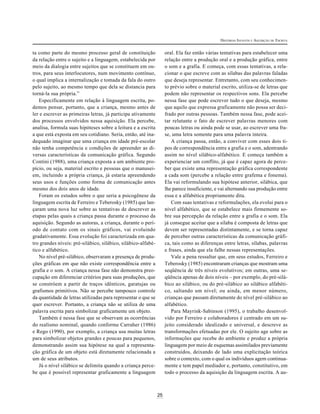 25
HISTÓRIAS INFANTIS E AQUISIÇÃO DE ESCRITA
ta como parte do mesmo processo geral de constituição
da relação entre o sujeito e a linguagem, estabelecida por
meio da dialogia entre sujeitos que se constituem em ou-
tros, para seus interlocutores, num movimento contínuo,
o qual implica a internalização e tomada da fala do outro
pelo sujeito, ao mesmo tempo que dela se distancia para
torná-la sua própria.”
Especificamente em relação à linguagem escrita, po-
demos pensar, portanto, que a criança, mesmo antes de
ler e escrever as primeiras letras, já participa ativamente
dos processos envolvidos nessa aquisição. Ela percebe,
analisa, formula suas hipóteses sobre a leitura e a escrita
a que está exposta em seu cotidiano. Seria, então, até ina-
dequado imaginar que uma criança em idade pré-escolar
não tenha competência e condições de apreender as di-
versas características da comunicação gráfica. Segundo
Contini (1988), uma criança exposta a um ambiente pro-
pício, ou seja, material escrito e pessoas que o manusei-
em, incluindo a própria criança, já estaria apreendendo
seus usos e funções como forma de comunicação antes
mesmo dos dois anos de idade.
Foram os estudos sobre o que seria a psicogênese da
linguagem escrita de Ferreiro e Teberosky (1985) que lan-
çaram uma nova luz sobre as tentativas de descrever as
etapas pelas quais a criança passa durante o processo da
aquisição. Segundo as autoras, a criança, durante o perí-
odo de contato com os sinais gráficos, vai evoluindo
gradativamente. Essa evolução foi caracterizada em qua-
tro grandes níveis: pré-silábico, silábico, silábico-alfabé-
tico e alfabético.
No nível pré-silábico, observaram a presença de produ-
ções gráficas em que não existe correspondência entre a
grafia e o som. A criança nessa fase não demonstra preo-
cupação em diferenciar critérios para suas produções, que
se constróem a partir de traços idênticos, garatujas ou
grafismos primitivos. Não se percebe tampouco controle
da quantidade de letras utilizadas para representar o que se
quer escrever. Portanto, a criança não se utiliza de uma
palavra escrita para simbolizar graficamente um objeto.
Também é nessa fase que se observam as ocorrências
do realismo nominal, quando conforme Carraher (1986)
e Rego (1990), por exemplo, a criança usa muitas letras
para simbolizar objetos grandes e poucas para pequenos,
demonstrando assim sua hipótese na qual a representa-
ção gráfica de um objeto está diretamente relacionada a
um de seus atributos.
Já o nível silábico se delimita quando a criança perce-
be que é possível representar graficamente a linguagem
oral. Ela faz então várias tentativas para estabelecer uma
relação entre a produção oral e a produção gráfica, entre
o som e a grafia. E começa, com essas tentativas, a rela-
cionar o que escreve com as sílabas das palavras faladas
que deseja representar. Entretanto, com seu conhecimen-
to prévio sobre o material escrito, utiliza-se de letras que
podem não representar os respectivos sons. Ela percebe
nessa fase que pode escrever tudo o que deseja, mesmo
que aquilo que expressa graficamente não possa ser deci-
frado por outras pessoas. Também nessa fase, pode acei-
tar relutante o fato de escrever palavras menores com
poucas letras ou ainda pode se usar, ao escrever uma fra-
se, uma letra somente para uma palavra inteira.
A criança passa, então, a conviver com esses dois ti-
pos de correspondência entre a grafia e o som, adentrando
assim no nível silábico-alfabético. E começa também a
experienciar um conflito, já que é capaz agora de perce-
ber que existe uma representação gráfica correspondente
a cada som (percebe a relação entre grafema e fonema).
Ela vai reformulando sua hipótese anterior, silábica, que
lhe parece insuficiente, e vai alternando sua produção entre
essa e a alfabética propriamente dita.
Com suas tentativas e reformulações, ela evolui para o
nível alfabético, que se estabelece mais firmemente so-
bre sua percepção da relação entre a grafia e o som. Ela
já consegue aceitar que a sílaba é composta de letras que
devem ser representadas distintamente, e se torna capaz
de perceber outras características da comunicação gráfi-
ca, tais como as diferenças entre letras, sílabas, palavras
e frases, ainda que ela falhe nessas representações.
Vale a pena ressaltar que, em seus estudos, Ferreiro e
Teberosky (1985) encontraram crianças que mostram uma
seqüência de três níveis evolutivos; em outras, uma se-
qüência apenas de dois níveis – por exemplo, do pré-silá-
bico ao silábico, ou do pré-silábico ao silábico alfabéti-
co, saltando um nível; ou ainda, em menor número,
crianças que passam diretamente do nível pré-silábico ao
alfabético.
Para Mayrink-Sabinson (1995), o trabalho desenvol-
vido por Ferreiro e colaboradores é centrado em um su-
jeito considerado idealizado e universal, e descreve as
transformações efetuadas por ele. O sujeito age sobre as
informações que recebe do ambiente e produz a própria
linguagem por meio de esquemas assimilados previamente
construídos, deixando de lado uma explicitação teórica
sobre o contexto, com o qual os indivíduos agem continua-
mente e tem papel mediador e, portanto, constitutivo, em
todo o processo da aquisição da linguagem escrita. A au-
 