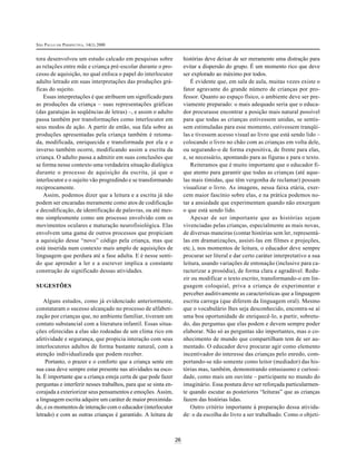 SÃO PAULO EM PERSPECTIVA, 14(1) 2000
26
tora desenvolveu um estudo calcado em pesquisas sobre
as relações entre mãe e criança pré-escolar durante o pro-
cesso de aquisição, no qual enfoca o papel do interlocutor
adulto letrado em suas interpretações das produções grá-
ficas do sujeito.
Essas interpretações é que atribuem um significado para
as produções da criança – suas representações gráficas
(das garatujas às seqüências de letras) –, e assim o adulto
passa também por transformações como interlocutor em
seus modos de ação. A partir de então, sua fala sobre as
produções apresentadas pela criança também é retoma-
da, modificada, enriquecida e transformada por ela e o
inverso também ocorre, modificando assim a escrita da
criança. O adulto passa a admitir em suas conclusões que
se forma nesse contexto uma verdadeira situação dialógica
durante o processo de aquisição da escrita, já que o
interlocutor e o sujeito vão progredindo e se transformando
reciprocamente.
Assim, podemos dizer que a leitura e a escrita já não
podem ser encaradas meramente como atos de codificação
e decodificação, de identificação de palavras, ou até mes-
mo simplesmente como um processo envolvido com os
movimentos oculares e maturação neurofisiológica. Elas
envolvem uma gama de outros processos que propiciam
a aquisição desse “novo” código pela criança, mas que
está inserida num contexto mais amplo de aquisições de
linguagem que perdura até a fase adulta. E é nesse senti-
do que aprender a ler e a escrever implica a constante
construção de significado dessas atividades.
SUGESTÕES
Alguns estudos, como já evidenciado anteriormente,
constataram o sucesso alcançado no processo de alfabeti-
zação por crianças que, no ambiente familiar, tiveram um
contato substancial com a literatura infantil. Essas situa-
ções oferecidas a elas são rodeadas de um clima rico em
afetividade e segurança, que propicia interação com seus
interlocutores adultos de forma bastante natural, com a
atenção individualizada que podem receber.
Portanto, o prazer e o conforto que a criança sente em
sua casa deve sempre estar presente nas atividades na esco-
la. É importante que a criança esteja certa de que pode fazer
perguntas e interferir nesses trabalhos, para que se sinta en-
corajada a exteriorizar seus pensamentos e emoções. Assim,
a linguagem escrita adquire um caráter de maior proximida-
de, e os momentos de interação com o educador (interlocutor
letrado) e com as outras crianças é garantido. A leitura de
histórias deve deixar de ser meramente uma distração para
evitar a dispersão do grupo. É um momento rico que deve
ser explorado ao máximo por todos.
É evidente que, em sala de aula, muitas vezes existe o
fator agravante do grande número de crianças por pro-
fessor. Quanto ao espaço físico, o ambiente deve ser pre-
viamente preparado: o mais adequado seria que o educa-
dor procurasse encontrar a posição mais natural possível
para que todas as crianças estivessem unidas, se sentis-
sem estimuladas para esse momento, estivessem tranqüi-
las e tivessem acesso visual ao livro que está sendo lido –
colocando o livro no chão com as crianças em volta dele,
ou segurando-o de forma expositiva, de frente para elas,
e, se necessário, apontando para as figuras e para o texto.
Reiteramos que é muito importante que o educador fi-
que atento para garantir que todas as crianças (até aque-
las mais tímidas, que têm vergonha de reclamar) possam
visualizar o livro. As imagens, nessa faixa etária, exer-
cem maior fascínio sobre elas, e na prática podemos no-
tar a ansiedade que experimentam quando não enxergam
o que está sendo lido.
Apesar de ser importante que as histórias sejam
vivenciadas pelas crianças, especialmente as mais novas,
de diversas maneiras (contar histórias sem ler, representá-
las em dramatizações, assisti-las em filmes e projeções,
etc.), nos momentos de leitura, o educador deve sempre
procurar ser literal e dar certo caráter interpretativo a sua
leitura, usando variações de entonação (inclusive para ca-
racterizar a prosódia), de forma clara e agradável. Redu-
zir ou modificar o texto escrito, transformando-o em lin-
guagem coloquial, priva a criança de experimentar e
perceber auditivamente as características que a linguagem
escrita carrega (que diferem da linguagem oral). Mesmo
que o vocabulário lhes seja desconhecido, encontra-se aí
uma boa oportunidade de enriquecê-lo, a partir, sobretu-
do, das perguntas que elas podem e devem sempre poder
elaborar. Não só as perguntas são importantes, mas o co-
nhecimento de mundo que compartilham tem de ser au-
mentado. O educador deve procurar agir como elemento
incentivador do interesse das crianças pelo enredo, com-
portando-se não somente como leitor (mediador) das his-
tórias mas, também, demonstrando entusiasmo e curiosi-
dade, como mais um ouvinte – participante no mundo do
imaginário. Essa postura deve ser reforçada particularmen-
te quando escutar as posteriores “leituras” que as crianças
fazem das histórias lidas.
Outro critério importante à preparação dessa ativida-
de: o da escolha do livro a ser trabalhado. Como o objeti-
 