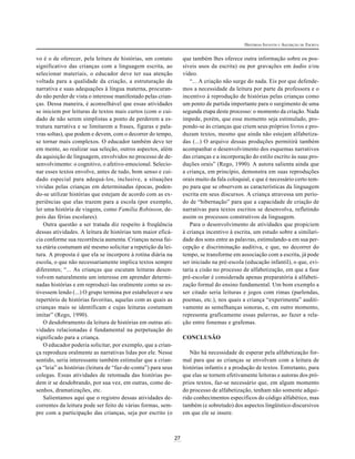 27
HISTÓRIAS INFANTIS E AQUISIÇÃO DE ESCRITA
vo é o de oferecer, pela leitura de histórias, um contato
significativo das crianças com a linguagem escrita, ao
selecionar materiais, o educador deve ter sua atenção
voltada para a qualidade da criação, a estruturação da
narrativa e suas adequações à língua materna, procuran-
do não perder de vista o interesse manifestado pelas crian-
ças. Dessa maneira, é aconselhável que essas atividades
se iniciem por leituras de textos mais curtos (com o cui-
dado de não serem simplistas a ponto de perderem a es-
trutura narrativa e se limitarem a frases, figuras e pala-
vras soltas), que podem e devem, com o decorrer do tempo,
se tornar mais complexos. O educador também deve ter
em mente, ao realizar sua seleção, outros aspectos, além
da aquisição de linguagem, envolvidos no processo de de-
senvolvimento: o cognitivo, o afetivo-emocional. Selecio-
nar esses textos envolve, antes de tudo, bom senso e cui-
dado especial para adequá-los, inclusive, a situações
vividas pelas crianças em determinadas épocas, poden-
do-se utilizar histórias que estejam de acordo com as ex-
periências que elas trazem para a escola (por exemplo,
ler uma história de viagens, como Família Robinson, de-
pois das férias escolares).
Outra questão a ser tratada diz respeito à freqüência
dessas atividades. A leitura de histórias tem maior eficá-
cia conforme sua recorrência aumenta. Crianças nessa fai-
xa etária costumam até mesmo solicitar a repetição da lei-
tura. A proposta é que ela se incorpore à rotina diária na
escola, o que não necessariamente implica textos sempre
diferentes; “... As crianças que escutam leituras desen-
volvem naturalmente um interesse em aprender determi-
nadas histórias e em reproduzi-las oralmente como se es-
tivessem lendo (...) O grupo termina por estabelecer o seu
repertório de histórias favoritas, aquelas com as quais as
crianças mais se identificam e cujas leituras costumam
imitar” (Rego, 1990).
O desdobramento da leitura de histórias em outras ati-
vidades relacionadas é fundamental na perpetuação do
significado para a criança.
O educador poderia solicitar, por exemplo, que a crian-
ça reproduza oralmente as narrativas lidas por ele. Nesse
sentido, seria interessante também estimular que a crian-
ça “leia” as histórias (leitura de “faz-de-conta”) para seus
colegas. Essas atividades de retomada das histórias po-
dem ir se desdobrando, por sua vez, em outras, como de-
senhos, dramatizações, etc.
Salientamos aqui que o registro dessas atividades de-
correntes da leitura pode ser feito de várias formas, sem-
pre com a participação das crianças, seja por escrito (o
que também lhes oferece outra informação sobre os pos-
síveis usos da escrita) ou por gravações em áudio e/ou
vídeo.
“... A criação não surge do nada. Eis por que defende-
mos a necessidade da leitura por parte da professora e o
incentivo à reprodução de histórias pelas crianças como
um ponto de partida importante para o surgimento de uma
segunda etapa deste processo: o momento da criação. Nada
impede, porém, que esse momento seja estimulado, pro-
pondo-se às crianças que criem seus próprios livros e pro-
duzam textos, mesmo que ainda não estejam alfabetiza-
das (...) O arquivo dessas produções permitirá também
acompanhar o desenvolvimento dos esquemas narrativos
das crianças e a incorporação do estilo escrito às suas pro-
duções orais” (Rego, 1990). A autora salienta ainda que
a criança, em princípio, demonstra em suas reproduções
orais muito da fala coloquial, e que é necessário certo tem-
po para que se observem as características da linguagem
escrita em seus discursos. A criança atravessa um perío-
do de “hibernação” para que a capacidade de criação de
narrativas para textos escritos se desenvolva, refletindo
assim os processos construtivos da linguagem.
Para o desenvolvimento de atividades que propiciem
à criança incentivo à escrita, um estudo sobre a similari-
dade dos sons entre as palavras, estimulando-a em sua per-
cepção e discriminação auditiva, e que, no decorrer do
tempo, se transforme em associação com a escrita, já pode
ser iniciado na pré-escola (educação infantil), o que, evi-
taria a cisão no processo de alfabetização, em que a fase
pré-escolar é considerada apenas preparatória à alfabeti-
zação formal do ensino fundamental. Um bom exemplo a
ser citado seria leituras e jogos com rimas (parlendas,
poemas, etc.), nos quais a criança “experimenta” auditi-
vamente as semelhanças sonoras, e, em outro momento,
representa graficamente essas palavras, ao fazer a rela-
ção entre fonemas e grafemas.
CONCLUSÃO
Não há necessidade de esperar pela alfabetização for-
mal para que as crianças se envolvam com a leitura de
histórias infantis e a produção de textos. Entretanto, para
que elas se tornem efetivamente leitoras e autoras dos pró-
prios textos, faz-se necessário que, em algum momento
do processo de alfabetização, tenham não somente adqui-
rido conhecimentos específicos do código alfabético, mas
também (e sobretudo) dos aspectos lingüístico-discursivos
em que ele se insere.
 