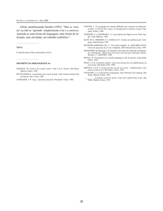 SÃO PAULO EM PERSPECTIVA, 14(1) 2000
28
Afinal, parafraseando Smolka (1993): “Não se ‘ensi-
na’ ou não se ‘aprende’ simplesmente a ler e a escrever.
Aprende-se uma forma de linguagem, uma forma de in-
teração, uma atividade, um trabalho simbólico.”
NOTA
E-mail da autora: blanc.simoes@uol.com.br
REFERÊNCIAS BIBLIOGRÁFICAS
BAKHTIN, M. Estética da criação verbal. Trad. E.G.G. Pereira. São Paulo,
Martins Fontes, 1992.
BETTELHEIM, B. A psicanálise dos contos de fada. Trad. Arlene Caetano. Rio
de Janeiro, Paz e Terra, 1985.
CARRAHER ,T.N. (org.). Aprender pensando. Petrópolis, Vozes, 1986.
CONTINI, J. “A concepção do sistema alfabético por crianças em idade pré-
escolar”. In: KATO, M.A. (org.). A concepção da escrita pela criança. Cam-
pinas, Pontes, 1988.
FERREIRO, E. e TEBEROSKY, A. A psicogênese da língua escrita. Porto Ale-
gre, Artes Médicas, 1985.
KATO, M.A.; MOREIRA, N. e TARALLO, F. Estudos em alfabetização. Cam-
pinas, Edusf/Pontes, 1997.
MAYRINK-SABINSON, M.L.T. “Um evento singular”. In: ABAURRE M.B.M.
Cenas de aquisição da escrita. Campinas, ABL/Mercado das Letras, 1995.
MINISTÉRIO da Educação e do Desporto, Secretaria de Educação Fundamen-
tal. “Introdução”. Referencial curricular nacional para educação infantil.
Brasília, v.1, MED/SEF, 1998.
POSTIC, M. O imaginário na relação pedagógica. Rio de Janeiro, Jorge Zahar
Editor, 1993.
REGO, L.L.B. Literatura infantil: uma nova perspectiva da alfabetização na
pré-escola. São Paulo, FTD, 1990.
SMOLKA, A.L.B. A criança na fase inicial da escrita: a alfabetização como
processo discursivo. São Paulo, Cortez, 1993.
VYGOTSKY, L.S. Pensamento e linguagem. Trad. Jeferson Luiz Camargo. São
Paulo, Martins Fontes, 1987.
__________ .Formação social da mente. Trad. José Cipolla Neto et alii. São
Paulo, Martins Fontes, 1991.
 