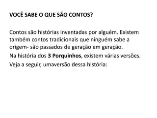 VOCÊ SABE O QUE SÃO CONTOS?
Contos são histórias inventadas por alguém. Existem
também contos tradicionais que ninguém sabe a
origem- são passados de geração em geração.
Na história dos 3 Porquinhos, existem várias versões.
Veja a seguir, umaversão dessa história:
