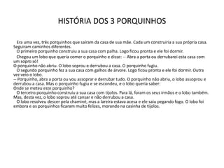 HISTÓRIA DOS 3 PORQUINHOS
Era uma vez, três porquinhos que saíram da casa de sua mãe. Cada um construiria a sua própria casa.
Seguiram caminhos diferentes.
O primeiro porquinho construiu a sua casa com palha. Logo ficou pronta e ele foi dormir.
Chegou um lobo que queria comer o porquinho e disse: -- Abra a porta ou derrubarei esta casa com
um sopro só!
O porquinho não abriu. O lobo soprou e derrubou a casa. O porquinho fugiu.
O segundo porquinho fez a sua casa com galhos de árvore. Logo ficou pronta e ele foi dormir. Outra
vez veio o lobo.
-- Porquinho, abra a porta ou vou assoprar e derrubar tudo. O porquinho não abriu, o lobo assoprou e
derrubou a casa. Mas o porquinho fugiu e se escondeu, e o lobo queria saber:
Onde se meteu este porquinho?
O terceiro porquinho construiu a sua casa com tijolos. Para lá, foram os seus irmãos e o lobo também.
Mas, desta vez, o lobo soprou até cansar e não derrubou a casa.
O lobo resolveu descer pela chaminé, mas a lareira estava acesa e ele saiu pegando fogo. O lobo foi
embora e os porquinhos ficaram muito felizes, morando na casinha de tijolos.