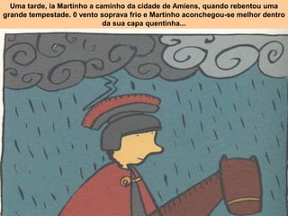 Uma tarde, ia Martinho a caminho da cidade de Amiens, quando rebentou uma
grande tempestade. 0 vento soprava frio e Martinho aconchegou-se melhor dentro
da sua capa quentinha...
 