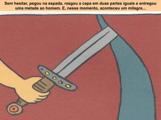 Sem hesitar, pegou na espada, rasgou a capa em duas partes iguais e entregou
uma metade ao homem. E, nesse momento, aconteceu um milagre...
 