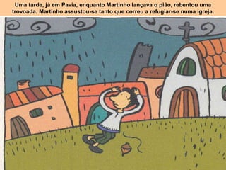 Uma tarde, já em Pavia, enquanto Martinho lançava o pião, rebentou uma
trovoada. Martinho assustou-se tanto que correu a refugiar-se numa igreja.
 
