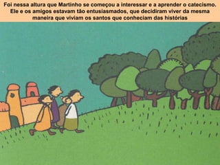 Foi nessa altura que Martinho se começou a interessar e a aprender o catecismo.
Ele e os amigos estavam tão entusiasmados, que decidiram viver da mesma
maneira que viviam os santos que conheciam das histórias
 