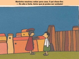 Martinho resolveu voltar para casa. 0 pai disse-lhe:
— És alto e forte. Acho que já podes ser soldado!
 