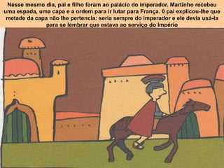 Nesse mesmo dia, pai e filho foram ao palácio do imperador. Martinho recebeu
uma espada, uma capa e a ordem para ir lutar para França. 0 pai explicou-Ihe que
metade da capa não Ihe pertencia: seria sempre do imperador e ele devia usá-la
para se lembrar que estava ao serviço do Império
 