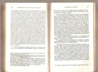 210 HISTÓRIA SOCIAL DA CRIANÇA E DA EAMiLIA
lher fazendo a toalete da criança, a mãe catando piolho na cabeça da
criança (operação corriqueira e que aliás não se limitava às crianças,
pois Samuéis Pepys se submetia a ela) ”, o irmão ou a irmã tentando
ver o bebê no berço na ponta dos pés, a criança na cozinha ou no ce-
leiro com um criado ou [ima criada ”, a criança fazendo compras
num armazém. Este último tema, frequente na pintura holandesa ”,
também foi tratado pelos gravadores franceses - em meados do sécu-
lo por Abraham Bosse (o padeiro), e no final do século por Le Ca-
mus (o taberneiro, que vendia vinhos) - mas é o espírito dessas ima-
geris que é preciso compreender. Uma teia de Le Naín representa um
camponês cansado que ferrou no sono. Sua mulher faz psiu! para as
crianças* mostrando-lhes o pai que descansa, e que não deve ser acor-
dado: é já um Greuze, não pela pintura ou o estilo* é claro* mas pela
mspiraçao sentimental. A ação é centrada na criança. Numa tela de
Peter de Hooch as pessoas estão reunidas para almoçar, O pai
bebe sentado; uma criança de cerca de dois anos está de pé em cima
de uma cadeira; ela usa o chapéu redondo e acolchoado comum na
sua idade, em que o andar ainda não é firme, para protegê-la em seus
Lombos, Uma mulher (a criada?) a segura com uma das mãos e, com
a outra, estende um copo de vinho a uma outra mulher (a mãe?), que
mergulha nele um biscoito. Ela vai dar o biscoito molhado ao papa-
gaio para distrair a criança, e a distração da criança no seio da famí-
lia cuja unidade ela assegura é o verdadeirô tema do pintor, o sentido
de sua anedota. O sentimento da família, que emerge assim nos sécu-
los XVI-XVN, é inseparável do sentimento da infância, O interesse
pela infância, que analisamos no início deste livro, não é senão uma
forma, uma expressão particular desse sentimento mais geral, o senti-
mento da família.
A análise iconográfica leva-nos a concluir que o sentimento da
família era desconhecido da Idade Média e nasceu nos séculos XV-
Stdla,"L'Hiver’ gravura, Cabínet des Estampes, Da 44 in-f* p. 41, Críspinde Pos*
Cabínet des Estampes, Ec 35 p, M3.
3L Dassonvílle, gravura, Cabínet des Estampes, Ed 35-c pet. in-í*, 5, 6, 26. Dou, K. d.
K., 94. G. Terboch, “Mulher catando piolho na cabeça de seu filho'*, Berndt, 109. P.
de Hooch, K. d. K., 60, Sibertchts, Berndt, 754.
32 G, Dou, K. d, K., 122* 123, 124 “Criança na cozinha”. P. de Hooch, “Criada pas-
sando um cantil a uma menina”, K. d. K., 57. A. de Pope, “Criança olhando a cozi-
nheira depenar a caça”, Berndt, 634, VeJasquez* “Criado pegando uma criança no
colo para colocá-la sobre a mesa com frutas”, K, d. K., 166, Strozzi, “Cozinheira de-
penando um ganso”, G. Fiaceo, pr IV. Le Nain, “O jardineiro”, Fierens, 87.
33 G. Dou, “Menina pagando à vendedora", K. d, K„ 133. Van Mieris, “Criança
comprando um biscoito e comendo-o", Berndt* 533. Le Camus* gravura.
34 P. de Hooch, reproduzido em Berndt, 399.
AS IMAGENS DA FAMÍLIA 211
XVI, para se exprimir com um vigor definitivo no século XVII. So-
mos tentados a comparar essa hipótese com as observações dos his-
toriadores da sociedade medieval.
A idéia essencial dos historiadores do direito e da sociedade é
que os laços de sangue não constituíam um único grupo, e sim dois,
distintos embora concêntricos: a família ou mesnie,
que pode ser
comparada à nossa Família conjugal moderna, e a linhagem, que es-
tendia sua solidariedade a todos os descendentes de um mesmo an-
cestral. Em sua opinião, haveria, mais do que uma distinção, uma
oposição entre a família e a linhagem: os progressos de uma provo-
cariam um enfraquecimento da outra, ao menos entre a nobreza. A
família ou mesnie,
embora não se estendesse a toda^ a linhagem,
compreendia, entre os membros que residiam juntos, vários elemen-
tos, e, às vezes, vários casais, que viviam numa propriedade que eles
se haviam recusado a dividir, segundo um tipo de posse chamado/re-
reehe ou fraternitas. Afrereche agrupava em torno dos pais os filhos
que não tinham bens próprios, os sobrinhos ou os primos solteiros.
Essa tendência à indivisão da família, que aliás não durava além de
duas gerações, deu origem às teorias tradicionalistas do século XIX
sobre a grande família patriarcal.
A família conjugal moderna seria portanto a conseqüencia de
uma evolução que, no final da Idade Média, teria enfraquecido a li-
nhagem e as tendências à indivisão.
Na realidade, a história das relações entre a linhagem e a família
é mais complicada. Ela foi acompanhada por G. Duby na região do
Mâeonnais, do século IX ao XIII inclusive
55
.
No Estado franco, escreve G. Duby, “a família do século X, ao
que tudo indica, era uma comunidade reduzida à sua expressão mais
simples, a célula conjugai, cuja coesão em certos casos se prolongava
por algum tempo após a morte dos pais nas frereckes. Mas os laços
eram muito frouxos. É que eles eram inúteis: os órgãos de paz do ve-
lho Estado franco ainda eram bastante vigorosos para permitir ao
homem livre viver uma vida independente e preferir, se assim o dese-
jasse, a companhia de seus vizinhos e amigos à de seus parentes .
A solidariedade da linhagem e a indivisão do patrimônio se de-
senvolveram, ao contrário, em conseqüência da dissolução do Esta-
do: “Depois do ano mil, a nova distribuição dos poderes de comando
obrigou os homens a se agruparem mais estreitamente
1
 O estreita-
mento dos laços de sangue que então se produziu correspondia a
35
G. Duby, La Societé aux XI* e Xif siecles dans la région mâconnaise* 1953.
 
