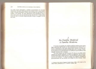224 HISTÓRIA SOCIAL DA CRIANÇA E DA FAMÍLIA
nos pode causar admiração o cuidado surpreendente da natureza
nesse ponto: ela pinta duas pessoas num mesmo rosto e num mesmo
corpo; o marido reconhece o retrato de sua mulher em seus filhos, e a
mulher, o do marido. Às vezes, descobre-se uma semelhança com o
avô e com a avó* com um tio-avô ou com uma tia-avó”. O que conta
acima de tudo é a emoção despertada pela criança, a imagem viva de
seus pais.
2
Da Família Medieval
à Família Moderna
O estudo iconográfico do capítulo anterior mostrou-nos o novo
lugar assumido pela família na vida sentimental dos séculos XVI e
XVII. É significativo que nessa mesma época tenham ocorrido mu-
danças importantes na atitude da família para com a criança. A famí-
lia transformou-se profundamente na medida em que modificou suas
relações internas com a criança.
Um texto italiano do fim do século XV dá-nos uma idéia muito
sugestiva da família medieval, ao menos na Inglaterra. Ele foi extraí-
do pelo historiador inglês Furnival 1
de uma Relação da Ilha da Ingla-
terra de um italiano: “A falta de afeição dos ingleses manifesta-se
particularmente em Sua atitude com relação às suas crianças. Após
1 A Retaüon oftke tsland of England,
Camden Socíety, 1897, p. XIV, citado em The
Bahees Books,
publicados por F. J. Furnival, Londres, 1868.
 