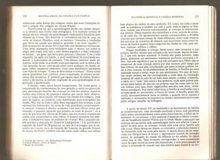 230 HISTÓRIA SOCIAL DA CRIANÇA E DA FAMÍLIA
substituído pelas bolsas dos colégios: vímos que essas fundações fo-
ram a origem dos colégios do Ancien Rêgime.
Houve casos em que a aprendizagem perdeu seu caráter empíri-
co e assumiu uma forma mais pedagógica. Um exemplo curioso de
ensino técnico oriundo da aprendizagem tradicional é fornecido pelo
Manuel du Veneur. São descritas aí verdadeiras escolas de caça, na
corte de Gaston Phoebus, onde se ensinava “maneiras e condições
que devia ter aquele que desejava aprender a ser bom caçador
5T

Esse manuscrito do século XV é ilustrado com belíssimas miniaturas.
Uma delas representa uma verdadeira aula: o mestrç, um nobre (a
julgar pelo traje), está com a mâo direita erguida e o dedo indicador
levantado - um gesto que serve para pontuar o discurso. Com a mão
esquerda, ele agíta um bastão, o sinal indubitável da autoridade ma-
gistral, o instrumento de correção. Três alunos, meninos ainda pe-
quenos, estão lendo os grandes rolos que seguram com as mãos e de-
vem aprender de cor: uma escola como outra qualquer. Ao fundo, al-
guns velhos caçadores observam. Uma cena semelhante representa
uma lição de trompa: “Como se deve soprar a trompa’'. Eram coisas
que se aprendiam com a prática, como a equitação, as armas e as ma-
neiras dos cavaleiros, É possível que alguns tipos de ensino técnico,
comoo da escrita, se tenham originado de uma aprendizagem já or-
ganizada e escolarizada.
Contudo, esses casos foram excepcionais. De modo geral, a
transmissão do conhecimento de uma geração a outra era garantida
pela participação familiar das crianças na vida dos adultos. Assim se
explica essa mistura de crianças e adultos que tantas vezes observa-
mos ao longo deste estudo, até mesmo nas classes dos colégios, onde
seria de esperar, ao contárío, uma distribuição mais homogênea das
idades. Mas não se tinha a idéia dessa segregação das crianças, a que
estamos tão habituados. As cenas da vida quotidiana constantemen-
te reuniam crianças e adultos ocupados com seus ofícios como por
exemplo, o pequeno aprendiz que prepara as cores do pintor
6
, ou a
série de gravuras dos ofícios de Stradan, que nos mostra crianças em
ateliês com companheiros mais velhos, O mesmo acontecia nos exér-
citos. Conhecemos casos de soldados de 14 anos! Mas o pequeno pa-
jem que leva a manopla de Duque de Lesdiguières  e os que levam o
capacete de Adolf de Wígnacourt na tela de Caravaggio que se en-
contra no Louvre, ou o do General dei Vastone, no grande Ticia.no
do museu do Prado, também não são muito mais velhos: sua cabeça
5 “L'éeole des veneurs’ Ms., Bibliothèque Nationale.
6 Conrad Manuel, museu de Berna.
7 M useu de Grenoble.
DA FAMÍLIA MEDIEVAL A FAMÍLIA MODERNA 231
bate abaixo do ombro de seus senhores. Em suma, em toda a parte
onde se trabalhava, e também em toda a parte onde se jogava ou brin-
cava, mesmo nas tavernas mal-a famadas, as crianças se misturavam
aos adultos. Dessa maneira elas aprendiam a viver, através do conta-
to de cada dia. Os agrupamentos sociais correspondiam a divisões
verticais que reuniam classes de idade diferentes, como esses músicos
das pinturas de concertos de câmara, que funcionam tanto como re-
tratos de família quanto como alegorias das idades da vida, pois reú-
nem crianças, adultos e velhos.
Nessas condições, a criança desde muito cedo escapava à sua
própria família, mesmo que voltasse a ela mais tarde, depois de adul-
ta, o que nem sempre acontecia. A família nâo podia portanto, nessa
época, alimentar um sentimento existencial profundo entre pais e fi-
lhos. Isso não significava que os pais não amassem seus filhos: eles se
ocupavam de suas crianças menos por elas mesmas, pelo apego que
lhes tinham, do que pela contribuição que essas crianças podiam tra-
zer à obra comum, ao estabelecimento da família. A família era uma
realidade moral e social, mais do que sentimental. No caso de famí-
lias muito pobres, ela não correspondia a nada além da instalação
material do casal no seio de um meio mais amplo, a aldeia, a fazenda,
o pátio ou a “casa” dos amos e dos senhores, onde esses pobres pas-
savam mais tempo do que em sua própria casa (às vezes nem ao me-
nos tinham uma casa, eram vagabundos sem eira nem beira, verda-
deiros mendigos). Nos meios mais ricos, a família se confundia com a
prosperidade do patrimônio, a honra do nome. A família quase não
existia sentimentalmente entre os pobres, e quando havia riqueza e
ambição, o sentimento se inspirava no mesmo sentimento provocado
pelas antigas relações de linhagem.
A partir do século XV, as realidades e os sentimentos da família
se transformariam: uma revolução profunda e lenta, mal percebida
tanto pelos contemporâneos como pelos historiadores, e difícil de re-
conhecer. E, no entanto, o fato essencial é bastante evidente: a exten-
são da frequência escolar. Vimos que na Idade Média a educação das
crianças era garantida pela aprendizagem junto aos adultos, e que, a
partir de sete anos, as crianças viviam com uma outra família que
não a sua. Dessa época em diante, ao contrário, a educação passou a
ser fornecida cada vez mais pela escola. A escola deixou de ser reser-
vada aos clérigos para se tornar o instrumento normal da iniciação
social, da passagem do estado da infância ao do adulto. Já vimos
como isso se deu. Essa evolução correspondeu a uma necessidade
nova de rigor moral da parte dos educadores, a uma preocupação de
isolar a juventude do mundo sujo dos adultos para mantê-la na ino-
 