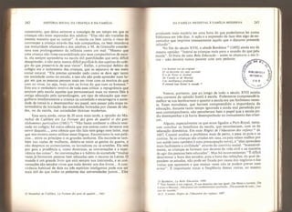 242 HISTORIA SOCIAL DA CRIANÇA E DA FAMÍLIA
comentário, que deixa entrever a nostalgia de um tempo em que as
crianças não eram separadas dos adultos: '‘Elas não são tratadas da
mesma maneira que as outras
11
, A escola ou bem corria o risco de
corromper a criança através das más companhias, ou bem retardava
sua maturidade afastando-a dos adultos, e M. de Grenaille conside-
rava esse prolongamento da infância como um mal: “Mesmo que
uma criança não fosse escandalizada por seus companheiros de esco-
la, eia sempre aprenderia na escola mil puerilidades que seria difícil
desaprender, e não seria menos difícil purificá-la das sujeiras do colé-
gio do que preservá-la de seus vícios”. Enfim, o principal defeito do
colégio era o isolamento das crianças, que as separava de seu meio
social natural, “Ela precisa aprender cedo como se deve agir tanto
em sociedade como no estudo, e isso ela não pode aprender num lu-
gar em que as pessoas pensam mais em viver com os mortos do que
com os vivos, ou seja, mais com os livros do que com os homens."
Este era o verdadeiro motivo de toda essa crítica: a repugnância que
sentiam pela escola aqueles que permaneciam mais ou menos fiéis à
antiga educação pela aprendizagem, um tipo de educação que mer-
gulhava imediatamente a criança na sociedade e encarregava a socie-
dade de treiná-la a desempenhar seu papel, sem passar pela etapa in-
termediária da iniciação das sociedades formadas por classes de ida-
des, ou da escola, nas sociedades técnicas modernas.
Essa seria ainda, cerca de 20 anos mais tarde, a opinião do Ma-
rechal de Caiilière em La Fortune des gens de qualité et des gen~
tiíshommes particuliers (1661)
2i
: “Não basta conhecer a ciência ensi-
nada no colégio; há outra ciência que nos ensina como devemos nos
servir daquela.,., uma ciência que não fala nem grego nem latim, mas
que nos mostra como utilizar essas línguas. Encontramo-la nos palá-
cios... entre os príncipes e os grandes senhores. Ela esconde-se tam-
bém nas ruelas de mulheres, deleita-se entre as gentes da guerra, e
não despreza os comerciantes, os lavradores ou os artesões. Ela tem
por guia a prudência e, como doutrinas, as conversações e a expe-
riência das coisas". As conversações e o hábito da sociedade “muitas
vezes já formaram pessoas bem educadas sem o recurso às Letras, O
mundo é um grande livro que está sempre nos instruindo, e as con-
versações são estudos vivos que nada devem aos dos livros... A con-
vivência habitual de dois ou três espíritos inteligentes pode nos ser
mais útil do que todos os pedantes das universidades juntos... Eles
24 Marechal de Caiilière, La Fortune des gens de qualité.... 166L
DA FAMÍLIA MEDIEVAL À FAMÍLIA MODERNA 243
produzem mais matéria em uma hora do que poderíamos ler numa
biblioteca em três dias. A ação e a expressão da face têm algo de en-
cantador que imprime intensamente aquilo que o discurso pretende
infundir".
No fim do século XVII, o abade Bordelon ” (1692) ainda era da
mesma opinião: "Instruí as crianças mais para o mundo do que pela
escola". O fruto de uma Bela Educação - assim se chamava o seu li-
vro - não deveria nunca parecer com este pedante:
Cet homnte est un original
Et sa doctrine est sans seconde;
It a de Ferse et Juvenal
De Catulle et de Marital
Une intelligence profonde.
ll entend tout hormi te monde. *
Vemos, portanto, que ao longo de todo o século XVII existiu
uma corrente de opinião hostil à escola. Poderemos compreendê-la
melhor se nos lembrarmos o quanto a escola era um fenômeno recen-
te. Esses moralistas, que haviam compreendido a importância da
educação, durante tanto tempo ignorada e ainda mal percebida por
seus contemporâneos, não perceberam bem o papel que a escola po-
dia desempenhar e já havia desempenhado no treinamento das crian-
ças.
Alguns, especialmente os que eram ligados a Port-Royal, tenta-
ram conciliar os benefícios da escola, que reconheciam, com os da
educação doméstica. Em suas Règles de 1'éducaüon des enfants
26
de
1687, Coustel analisa o problema mais de perto, e pesa os prós e os
contras. Se as crianças são criadas em casa, os pais velam melhor por
sua saúde (esta também é uma preocupação nova), e “elas aprendem
mais facilmente a civilidade” através do convívio social. “Insensivel-
mente, as crianças se formam nos deveres da vida civil e na maneira
de agir das pessoas bem educadas". Mas há inconvenientes: "É difícil
determinar a hora dos estudos, pois a hora das refeições, da qual de-
pendem os estudos, não pode ser fixada por causa dos negócios e das
visitas que aparecem e que muitas vezes não se podem prever nem
evitar". É importante notar a freqüência dessas visitas, ao mesmo
25 Bordelon, La Belte Éducatioa, 1694.
,
„
*
“Este homem é um original, /E sua doutrina rcào tem igual; /
De Pérsio e Juvena , /
Catulo e Marcial, /Ele possui um conhecimento profundo. /Ele entende de tudo, /me-
nos do mundo/*
26 C. Coustel, Règles de fêducaiüm des enfants. 1687.
 