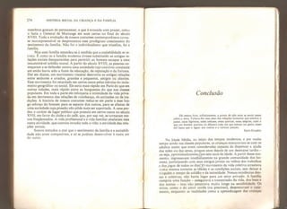 274 HISTÓRIA SOCIAL DA CRIANÇA E DA FAMlLlA
membros gostam de permanecer, e que é evocada com prazer, comu
o fazia o General de Martange em suas cartas no final do século
XVIII. Toda a evolução de nossos costumes contemporâneos torna-
se incompreensível se desprezamos esse prodigioso crescimento do
sentimento da família, Não foi o individualismo que triunfou, foi a
família,
Mas essa família estendeu-se à medida que a sociabilidade se re-
traiu. É como se a família moderna tivesse substituído as antigas re-
lações sociais desaparecidas para permitir ao homem escapar a uma
insustentável solidão morai. A partir do século XVIII, as pessoas co-
meçaram a se defender contra uma sociedade cujo convívio constante
até então havia sido a fonte da educação, da reputação e da fortuna.
Daí em diante, um movimento visceral destruiria as antigas relações
entre senhores e criados, grandes e pequenos, amigos ou clientes.
Esse movimento foi retardado em certos casos pelas inércias do isola-
mento geográfico ou social. Ele seria mais rápido em Paris do que em
outras cidades, mais rápido entre as burguesias do que nas classes
populares. Em toda a parte ele reforçaria a intimidade da vida priva-
da em detrimento das relações de vizinhança, de amizades ou de tra-
dições. A história de nossos costumes reduz-se em parte a esse lon-
go esforço do homem para se separar dos outros, para se afastar de
uma sociedade cuja pressão não pôde mais ser suportada. A casa per-
deu o caráter de lugar público que possuía em certos casos no século
XVII, era favor do clube e do café, que, por sua vez, se tornaram me-
nos frequentados. A vida profissional e a vida familiar abafaram essa
outra atividade, que outrora invadia toda a vida: a atividade das rela-
ções sociais.
Somos tentados a crer que o sentimento da família e a sociabili-
dade não eram compatíveis, e só se podiam desenvolver à custa um
do outro.
Conclusão
Ele estava livre, inflniiamcnte, a ponto de não mais se sentir pesar
sobre a terra. Faliava-lhe esse peso das relações humanas que entrava o
passo, essas lágrimas, esses adeuses, essas queixas, essas alegrias, tudo o
que um homem acaricia ou dilacera toda vez que esboça um gesto, esses
mil laços que o ligam aos outros e o tornam pesado.
Saint-Exupéry
Na Idade Média, no início dos tempos modernos, e por muito
tempo ainda nas classes populares, as crianças misturavam-se com os
adultos assim que eram consideradas capazes de dispensar a ajuda
das mães ou das amas, poucos anos depois de um desmame tardio -
ou seja, aproximadamente, aos sete anos de idade. A partir desse mo-
mento, ingressavam imedíãtamente na grande comunidade dos ho-
mens, participando com seus amigos jovens ou velhos dos trabalhos
e dos jogos de todos os diasrp movimento da vida coletiva arrastava
numa mesma torrente as idades e as condições sociais, sem deixar a
ninguém o tempo da solidão e da intimidade. Nessas existências den-
sas e coletivas, não havia lugar para um setor privado. A família
cumpria uma função - assegurava a transmissão da vida, dos bens e
dos nomes ™ mas não penetrava muito longe na sensibilidade. Os
mitos, como o do amor cortês (ou precioso), desprezavam o casa-
mento, enquanto as realidades como a aprendizagem das crianças
 