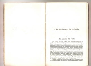 J
I
,r
1. O Sentimento da Infância
1
As Idades da Vida
Um homem do século XVI ou XVII ficaria espantado com as
exigências de identidade civil a que nós nos submetemos com natura-
lidade, Assim que nossas crianças começam a falar, ensinamos-lhes
seu nome, o nome de seus pais e sua idade, Ficamos muito orgulho-
sos quando Paulinho, ao ser perguntado sobre sua idade, responde
corretamente que tem dois anos e meio. De fato, sentímos que é im-
portante que Paulinho não erre: que seria dele se esquecesse sua ida-
de? Na savana africana a idade é ainda uma noção bastante obscura,
algo não tão importante a ponto de não poder ser esquecido. Mas em
nossas civilizações técnicas, como poderíamos esquecer a data exata
de nosso nascimento, se a cada viagem temos de escrevê-la na ficha
de polícia do hotel, se a cada candidatura, a cada requerimento, a
cada formulário a ser preenchido, e Deus sabe quantos há e quantos
haverá no futuro, é sempre preciso recordá-la. Paulinho dará sua ida-
de na escola e logo se tornará Paulo N. da turma x.
Quando arranjar seu primeiro emprego, junto com sua carteira
de trabalho, receberá um número de inscrição que passará a acompa-
 