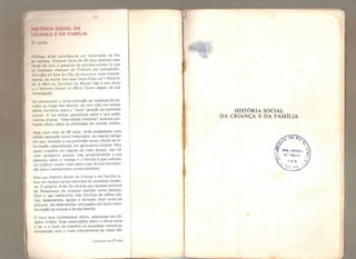 HISTORIA SOCIAL DA
CRIANÇA E DA FAMlLlA
fldiçlo
Phlllppo Ariès considera-se um historiador de fim
di! semana, Durante cerca de 40 anos dedicou suas
horas dr ócio à pesquisa de atitudes sociais (o que
os franceses chamam de Fhistoire des mente/t tés) .
Atitudes em face da vida, da loucura e, mais recente-
mente, da morte (em seus livros Essay sur / 'Histoire
iie la Mort en Ocddent du Moyen Age à nos Jours
o UHomme Devant ia Mort) foram objeto de sua
investigação.
Ao demonstrar a lenta evolução da mudança de ati-
tudes ao longo dos séculos, ele tem tido um valioso
efeito corretivo sobre a "nova" geração de cientistas
sociais, A sua ênfase persistente sobre o que pode-
ríamos chamar "relatividade histórica" exerceu pro-
fundo efeito sobre os psicólogos do mundo inteiro,
Hoje com mais de 60 anos, Ariès estabeleceu uma
sólida reputação como historiador, ao mesmo tempo
em que manteve a sua profissão como oficial de in-
formação especializado em agricultura tropical. Para
quem trabalha em regime de meio tempo, isso foi
uma verdadeira proeza, mas provavelmente a sua
pesquisa sobre a criança e a família é que colocou
um público muito mais vasto a par de sua contribui-
ção para o pensamento contemporâneo.
Esta sua História Social da Criança e da Família to-
cou em muitos nervos sensíveis da sociedade moder-
na, O próprio Ariès foi atraído por aquelas pinturas
da Renascença de crianças vestidas como adultos,
Com o uso meticuloso mas intuitivo de velhos diá-
rios, testamentos, igrejas e túmulos, berri como de
pinturas, ele desenvolveu um quadro em lenta trans-
formação da criança e de sua família.
O livro teve considerável efeíto, sobretudo nos Es-
tados Unidos. Suas observações sobre o vácuo entre
o lar e o local de trabalho na sociedade industrial,
comparado com o meio interveniente da Idade Mé-
(contínua na 2? aba)
N
HISTÓRIA SOCIAL
DA CRIANÇA E DA FAMÍLIA
 