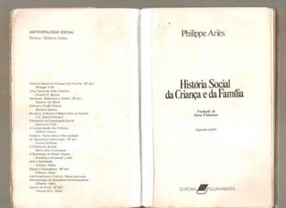ANTROPOLOGIA SOCIAL
Diretor: Gilberto Velho
História Social da Criança e da Famí lia {2? ed.)
Pht/ippe Arfès
Uma Teoria da Ação Coletiva
Howarcf S. Becker
Carnavais, Malandros e Heróis (3^ ed.)
Roberto Da Matta
Cultura e Razão Prática
Marshall SahUns
Bruxaria, Oráculos e Magia entre os Azande
E.E. Evans-Prítchard
Elementos de Organização Social
Raymond Firth
A Interpretação das Culturas
Cüfford Geertz
Estigma: Notas sobre a Manipulação
da Identidade Deteriorada {3? ed.)
Erving Goffman
0 Palácio do Samba
Maria Jú/ía Goldwasser
A Sociologia do Brasil Urbano
Anthony e EÜzabeth Leeds
Arte e Sociedade
Gilberto Veiho
Desvio e Divergência (4? ed.)
Gilberto Velho
Individualismo e Cultura: Notas para uma
Antropologia da Sociedade Contemporânea
Gilberto Veiho
Guerra de Orixá (2? ed.)
Yvonne M.A . Veiho
Philippe Ariès
História Social
daCriançae daFamília
Tradução de
Dora Flaksman
Segunda edição
EDITORA
BGUANABARA
 