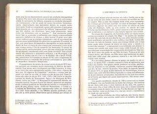 58 HISTÓRIA SOCIAL DA CRIANÇA E DA FAMÍLIA
dade, pois ela era absotutamenle natural nas condições demográficas
da época. Por outro lado, devemos nos surpreender sim com a preco-
cidade do sentimento da infância, enquanto as condições demográfi-
cas continuavam a lhe ser ainda tâo pouco favoráveis. Estatistica-
mente, objetivamente, esse sentimento deveria ter surgido muito
mais tarde. Ainda se compreende o gosto pelo pitoresco e pela graça
desse pequeno ser, ou o sentimento da infância “engraçadinha”, com
que nós, adultos, nos divertimos “para nosso passatempo, assim
como nos divertimos com os macacos 24
”. Esse sentimento podia
muito bem se acomodar à indiferença com relação à personalidade
essencial e definitiva da criança, a alma imortal. O gosto novo pelo
retrato indicava que as crianças começavam a sair do anonimato em
que sua pouca possibilidade de sobreviver as mantinha. É notável, de
fato, que nessa época de desperdício demográfico se tenha sentido o
desejo de fixar os traços de uma criança que continuaria a viver ou de
uma criança morta, a fim de conservar sua lembrança, O retrato da
criança morta, particularmente, prova que essa criança não era mais
tâo geralmente considerada como uma perda inevitável. Essa atitude
mental não eliminava o sentimento contrário, o de Montaigne, o da
vizinha da mulher que dá à luz e o de Molière: até o século XVIII,
eles coexistiriam. Foi somente no século XVIII, com o surgimento do
malthosianismo e a extensão das práticas contraceptívas, que a idéia
de desperdício necessário desapareceu.
O aparecimento do retrato da criança morta no século XVI mar-
cou portanto um momento muito importante na história dos senti-
mentos. Esse retrato seria inicialmente uma efígie funerária. A crian-
ça no início não seria representada sozinha, e sim sobre o túmulo de
seus pais. Os registros de Gaignières 25
mostram a criança bem pe-
quena e ao lado de sua mãe, ou então aos pés de seus pais. Esses tú-
mulos são todos do século XVI: 1503, 1530 e 1560, Entre os túmulos
curiosos da abadia de Westminster, figura o da Marquesa de Win-
chester, morta em 1586 2
*. A Marquesa foi representada deitada, em
tamanho natural. Na parte frontal do túmulo, aparecem em pequena
escala a estátua ajoelhada do Marquês seu marido, e o minúsculo tú-
mulo de uma criança morta. Ainda em Westminster, o Conde e a
Condessa de Shrewsbury estão representados sobre um túmulo de
1615-1620. Estão deitados, e sua filhinha aparece ajoelhada a seus
pés com as mãos postas. Observamos que as crianças que cercam os
24 Montaigne, Essais, lí, 8.
25 Gaignières, Tombeaux.
26 Fr. Bond, Westminster Ahbey, Londres, 1909.
A DESCOBERTA DA INFÂNCIA 59
defuntos nem sempre estavam mortas: era toda a família que se reu-
nia em torno de seus chefes, como no momento de recolher seu últi-
mo suspiro. Mas ao lado das crianças ainda vivas, eram representa-
das crianças que já haviam morrido; um sinal as distingue: elas são
menores e seguram nas mãos uma cruz (como no túmulo de John
Coke em Halkham, 1639), ou uma caveira: no túmulo de Cope
D’Ayley em Hambledone (1633), quatro meninos e três meninas cer-
cam os defuntos, e um menino e uma menina seguram uma caveira.
No museu dos Augustins, em Toulouse, existe um tríptico muito
curioso proveniente da coleção Du Mège 2
 Os painéis são datados
de 1610. Década lado de uma descida da cruz, estão pintados os doa-
dores ajoelhados, um marido e uma mulher, e sua idade. Ambos têm
63 anos. Ao lado do homem, vemos uma criança vestida com o traje
então usado pelas crianças de menos de cinco anos: o vestido e o
avental das meninas 2
 e uma grande touca enfeitada com plumas. A
criança está vestida com cores vivas e ricas, verde brocado de ouro,
que acentuam a severidade das roupas pretas dos doadores, Essa mu-
lher de 63 anos não podia ter um filho de cinco. Tratava-se de uma
criança morta, sem dúvida, um filho único cuja lembrança era guar-
dada pelo velho casal: eles quiseram mostrá-lo a seu lado em suas
roupas mais bonitas.
Era um hábito piedoso oferecer às igrejas um quadro ou um vi-
tral, e, no século XVI, o doador costumava fazer-se representar com
toda a sua família. Nas igrejas alemãs, podemos ver ainda, pendura-
dos nas pilastras ou nas paredes, numerosos quadros desse gênero,
que são, de fato, retratos de família. Num deles, da segunda metade
do século XVI, na igreja de São Sebastião de Nurembergue, vê-se na
frente o pai, atrás dele dois filhos já grandes e a massa mal diferencia-
da de seis meninos amontoados, escondendo-se uns atrás dos outros,
de tal forma que alguns são quase imperceptíveis. Não seriam crian-
ças mortas?
Um quadro semelhante, datado de 1560 e conservado no museu
de Bregenz, traz nas bandeirolas as idades das crianças: três meninos
de um, dois e três anos, e cinco meninas de um, dois, três, quatro e
cinco anos. Ora, a mais velha, de cinco anos, tem o mesmo tamanho
e a mesma roupa da menor, de um ano. Foi-lhe deixado um lugar na
cena familiar, como se ela fosse viva, mas seu retrato a representava
na idade em que morreu.
Essas famílias alinhadas são obras ingênuas, sem técnica, monó-
tonas e sem estilo: seus autores, assim como os modelos, são desco-
27 Musée des Augustins, n ? 465 do catálogo. Os painéis sao datados de 1610.
28 Van Dyck. K. der K, pr, CCXIV.
 