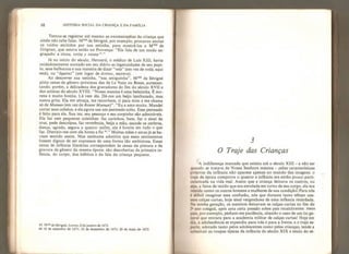 68 HISTÓRIA SOCIAL DA CRIANÇA E DA FAMlLIA
Tentou-se registrar até mesmo as onomatopéias da criança que
ainda não sabe falar, Mme de Sévigné, por exemplo, procurou anotar
os ruídos emitidos por sua netinha, para mostrá-los a Mme de
Grignan, que estava então na Provença: “Ela fala de um modo en-
graçado: e titotat tetita y totata 4
V’
Já no início do século, Heroard, o médico de Luís XIII, havia
cuidadosamente anotado em seu diário as ingenuidades de seu pupi-
lo, seus balbucios e sua maneira de dizar “vela" (em vez de voilà, aqui
está), ou
“
êquivez” (em lugar de écrivez, escreva).
Ao descrever sua netinha, “sua amiguinha”, Mme de Sévigné
pinta cenas de gênero próximas das de Le Nain ou Bosse, acrescen-
tando, porém, a delicadeza dos gravadores do fim do século XVII e
dos artistas do século XVIII, “Nossa menina é uma belezinha. É mo-
rena e muito bonita. Lá vem ela. Dá-me um beijo lambuzado, mas
nunca grita. Ela me abraça, me reconhece, ri para mim e me chama
só de Maman (em vez de Bonne Maman)”, “Eu a amo muito. Mandei
cortar seus cabelos, e ela agora usa um penteado solto, Esse penteado
é feito para ela. Sua tez, seu pescoço e seu corpinho são admiráveis.
Ela faz cem pequenas coisinhas: faz carinhos, bate, faz o sinal da
cruz, pede desculpas, faz reverência, beija a mão, sacode os ombros,
dança, agrada, segura o queixo: enfim, ela é bonita em tudo o que
faz. Distraio-me com ela horas a fio
**.”
Muitas mães e amas já se ha-
viam sentido assim, Mas nenhuma admitira que esses sentimentos
fossem dignos de ser expressos de uma forma tão ambiciosa. Essas
cenas de infância literárias correspondem às cenas da pintura e da
gravura de gênero da mesma época: são descobertas da primeira in-
fância, do corpo, dos hábitos e da faía da criança pequena.
43 Mmt de Sévigné, Letires, 8 de janeiro de 1672,
44 18 de setembro de 1671; 22 de dezembro de 1671; 20 de maio de 1672.
3
O Traje das Crianças
A indiferença marcada que existiu até o século XIII - a não ser
quando se tratava de Nossa Senhora menina - pelas características
próprias da infância não aparece apenas no mundo das imagens: o
traje da época comprova o quanto a infância era então pouco parti-
cularizada na vida real. Assim que a criança deixava os cueiros, ou
seja, a faixa de tecido que era enrolada em torno de seu corpo, ela era
vestida como os outros homens e mulheres de sua condição. Para nós
c difícil imaginar essa confusão, nós que durante tanto témpo usa-
mos calças curtas, hoje sinal vergonhoso de uma infância retardada.
Na minha geração, os meninos deixavam as calças curtas no fim do
2* ano colegial, após uma certa pressão sobre pais recalcitrantes: meus
puis, por exemplo, pediam-me paciência, citando o caso de um tio ge-
neral que entrara para a academia militar de calças curtas! Hoje em
di.L. a adolescência se expandiu para trás e para a frente, e o traje es-
porte, adotado tanto pelos adolescentes como pelas crianças, tende a
substituir as roupas típicas da infância do século XIX e início do sé-
 