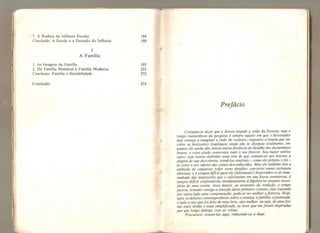 7. A Rudeza da Infância Escolar 184
Conclusão: A Escola e a Duração da Infância 186
3
A Família
1. As Imagens da Família 195
2, Da Família Medieval à Família Moderna 225
Conclusão: Família e Sociabilidade 272
Conclusão 275
Prefácio
Costuma-se dizer que a árvore impede a visão da floresta, mas o
tempo maravilhoso da pesquisa é sempre aquele em que o historiador
mal começa a imaginar a visão de conjunto, enquanto a bruma que en-
cobre os horizontes longínquos ainda não se dissipou totalmente, en-
quanto ele ainda não tomou muita distância do detalhe dos documentos
brutos, e estes ainda conservam todo o seu frescor. Seu maior mérito
talvez seja menos defender uma tese do que comunicar aos leitores a
alegria de sua descoberta, torná-los sensíveis - como ele próprio ofoi -
às cores e aos odores das coisas desconhecidas. Mas ele também tem a
ambição de organizar todos esses detalhes concretos numa estrutura
abstrata, e é sempre difícil para ele (felizmente!) desprender-se do ema-
ranhado das impressões que o solicitaram em sua busca aventurosa, é
sempre difícil conformá-las imediatamente à álgebra no entanto neces-
sária de uma teoria. Anos depois, no momento da reedição, o tempo
passou, levando consigo a emoção desse primeiro contato, mas trazendo
por outro lado uma compensação: pode-se ver melhor a floresta. Hoje,
após os debates contemporâneos sobre a criança, afamília, ajuventude,
e após o uso quefoi feito de meu livro, vejo melhor, ou seja, de umafor-
ma mais nítida e mais simplificada, as teses que me foram inspiradas
por um longo diálogo com as coisas.
Procurarei resumi-las aqui, reduzindo-as a duas.
 