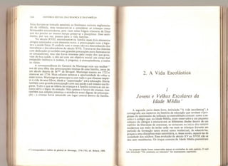 164 HISTÓRIA SOCIAL DA CRIANÇA E DA FAMÍLIA
iistas haviam-se tornado sensíveis ao fenômeno outrora neglicencia-
do da infância, mas recusavam-se a considerar as crianças como
brinquedos encantadores, pois viam nelas frágeis criaturas de Deus
que era preciso ao mesmo tempo preservar e disciplinar. Esse senti-
mento, por sua vez, passou para a vida familiar.
No século XVIII, encontramos na família esses dois elementos
antigos associados a um elemento novo: a preocupação com a higie-
ne e a saúde física. O cuidado com o corpo não era desconhecido dos
moralistas e dos educadores do século XVII. Tratava-se dos doentes
com dedicação (e também com grandes precauções para desmascarar
os simuladores), mas não havia interesse pelo corpo dos que goza-
vam de boa saúde, a não ser com um objetivo moral: um corpo mal
enrijecido inclinava à moleza, à preguiça, à concupiscência, a todos
os vícios,
A correspondência do General de Martange com sua mulher 11
nos dá uma idéia das preocupações íntimas de uma família, cerca de
um século depois de M me de Sévigné. Martange nasceu em 1722 e
casou-se em 1754, Mais adiante teremos a oportunidade de voltar a
esses textos. Martange se preocupava com tudo o que dissesse respei-
to à vida de seus filhos, desde a “paparicação” até a educação. Havia
também uma grande preocupação com sua saúde e até mesmo sua hi-
giene. Tudo o que se referia às crianças e à família tornara-se um as-
sunto sério e digno de atenção. Não apenas o futuro da criança, mas
também sua simples presença e existência eram dignas de preocupa-
ção - a criança havia assumido um lugar central dentro da família.
17 Correspondance inêdite du général de Martange, 1576-1782, ed. Bréard, 1898.
2. A Vida Escolástica
1
Jovens e Velhos Escolares da
Idade Média 1
A segunda parte deste livro, intitulada “A vida escolástica”, é
consagrada aos aspectos da história da educação que revelam d pro-
gresso do sentimento da infância na mentalidade comum: como a es-
cola e o colégio que, na Idade Média, eram reservados a um pequeno
número de clérigos e misturavam as diferentes idades dentro de um
espírito de liberdade de costumes, se tornaram no início dos tempos
modernos um meio de isolar cada vez mais as crianças durante um
período de formação tanto moral como intelectual, de adestrá-las»
graças a uma disciplina mais autoritária, e, desse modo, separá-las da
sociedade dos adultos. Essa evolução do século XV ao XVIII não se
deu sem resistências. Os traços comuns da Idade Média persistiram
l Na presente edição foram conservadas apenas as conclusões de cada capítulo. O capí-
tulo intitulado “Do externato ao internato** foi inteiramente suprimido.
 