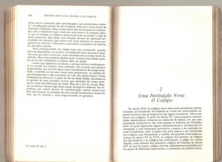 168 HISTÓRIA SOCIAL DA CRIANÇA E DA FAMÍLIA
misso entre a educação pela aprendizagem, que estudaremos adian-
te ,
e a educação escolar de tipo moderno. Essa era a única forma de
internato conhecida. Mas a maior parte dos alunos morava onde po-
dia, com o habitante local, vários em cada quarto. E é preciso admi-
tir que ai também os velhos se misturavam com os jovens. Longe de
serem separados pela idade, suas relações deviam ser reguladas por
tradições de iniciação que uniam com laços estreitos os alunos pe-
quenos aos maiores. Voltaremos a este ponto a propósito da história
da disciplina escolar.
Essa promiscuidade das idades hoje nos surpreende, quando
nao nos escandaliza: no entanto, os medievais eram tão pouco sensí-
veis a ela que nem a notavam, como acontece com as coisas muito fa-
miliares. Mas como poderia alguém sentira mistura das idades quan-
do se era tao indiferente à própria idéia de idade?
Assim que ingressava na escola, a criança entrava imediatamen-
te no mundo dos adultos. Essa confusão, tão inocente que passava
despercebida, era um dos traços mais característicos da antiga socie-
dade, e também um de seus traços mais persistentes, na medida em
que correspondia a algo enraizado na vida. Ela sobreviveria a várias
mudanças de estrutura. A partir do fim da Idade Média, percebem-se
os germes de uma evolução inversa que resultaria em nosso senti-
mento atual das diferenças de idade. Mas até o fim do Ancien Rêei-
me, ao menos, restaria algo desse estado de espírito medieval. Sua re-
sistência aos outros fatores de transformação mental mostra-nos
bem que estamos na presença de uma atitude fundamental diante da
vida, que foi familiar a uma longa sucessão de gerações.
5 Cf. parte UI, cap, 2.
2
Uma Instituição Nova:
O Colégio
No século XIII, os colégios eram asilos para estudantes pobres,
fundados por doadores. Os bolsistas aí viviam em comunidades, se-
gundo estatutos que se inspiravam em regras monásticas. Não se en-
sinava nos colégios. A partir do século XV, essas pequenas comuni-
dades democráticas tornaram-se institutos de ensino, em que uma
população numerosa (e não mais apenas os bolsistas da fundação,
entre os quais figuravam alguns administradores e professores) foi
submetida a uma hierarquia autoritária e passou a ser ensinada no
local. Finalmente, todo o ensino das artes passou a ser ministrado
nos colégios, que forneceriam o modelo das grandes instituições es-
colares do século XV ao XVII, os colégios dos jesuítas, os colégios
dos doutrinários e os colégios dos oratorianos: o colégio do Ancien
Régime, mais distante dos primeiros colégios de bolsistas do século
XIV do que de nossos colégios de hoje, diretamente anunciados por
ele apesar de diferenças importantes, e, sobretudo, da ausência de in-
 