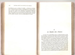 174 HISTÓRIA SOCIAL DA CRIANÇA E DA FAMÍLIA
dos idênticos, quer na ordem do trabalho - a divisão do trabalho,
quer na representação das idades - a repugnância em misturar espíri-
tos, e, portanto, idades muito diferentes. Mas essa preocupação de
separação das idades só foi teoricamente reconhecida e afirmada
mais tarde, quando já se havia imposto na prática, após tentativas
longas e empíricas. E isso nos leva a estudar mais de perto o proble-
ma das idades escolares e de sua correspondência às ciasses.
4
As Idades dos Alunos
O estudo da correspondência entre as classes escolares e as ida-
des dos alunos, o estudo do ciclo escolar através do exame de alguns
casos biográficos dos séculos XV, XVII e XVIII, e finalmente a aná-
lise de alguns “catálogos" em que os diretores e professores atualiza-
vam a lista de alunos, o que possibilita estabelecer a composição das
classes por idade, nos permitem deduzir algumas idéias essenciais.
A precocidade de certas infâncias do século XVI e início do sé-
culo XVII nos pareceu ser uma sobrevivência dos hábitos escolares
medievais, mas também do costume geral da aprendizagem, em que
as idades eram misturadas e uma habilidade precoce não surpreendia
mais do que o caráter excepcional de certos dons. Observamos, aliás,
que as carreiras brilhantes, como as dos nossos memorialistas, ainda
se caracterizavam por uma relativa precocidade: durante certo tem-
po, a precocidade esteve ligada ao sucesso. Contudo, a admiração
comum logo se desviou desses jovens prodígios - no mais tardar, du-
rante o século XV111. A repugnância pela precocidade marca a pri-
meira brecha aberta na indiferenciação das idades dos jovens. A polí-
 