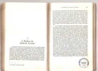 7
A Rudeza da
Infância Escolar
O homem moderno ficará surpreso com a inconveniência desses
costumes: eles nos parecem incompatíveis com nossas idéias sobre a
imancia e a primeira adolescência, e já é muito os tolerarmos nos
adultos das classes populares, como indício de uma idade mental ain-
da aquém da maturidade. Nos séculos XVI e XVII, os contemporâ-
neos situavam os escolares no mesmo mundo picaresco dos soldados,
criados, e, de um modo geral, dos mendigos. As pessoas honestas que
possuíam algum bem desconfiavam tanto de uns como de outros.
Um conego de Dijon ', falando sobre a juventude dourada da cidade
(a qual pertencia o filho do presidente da Corte Suprema), e de sua
partida em 1592 para “ir para as universidades das Leis em Toulou-
a :
" r
' ; ,
'
,
;
'
•
/
1 C. Mytteaíj, Les Ecoles de Dijon.
A RUDEZA DA INFÂNCIA ESCOLAR 185
se”, chamava-a literalmente de escória: “É um grande bem nos ver-
mos livres dessa escória”, como de um bando de malfeitores. Uma
das personagens da comédia de Larivey assimilava certos escolares
aos insubmissos que viviam à margem da sociedade civilizada: “Não
penso que sejam escolares e sim homens livres,
que vivem sem lei e
sem apetite”, e homens livres significava algo como vagabundos ou
íruands. A própria palavra truand,
que na gíria francesa moderna de-
signa um adulto, vem do latim escolástico tnaanus,
“vagabundo”,
palavra que se aplicava principalmente aos estudantes errantes, essa
chaga da antiga sociedade escolar. O termo ainda conserva esse senti-
do em inglês, onde íruant designa antes de tudo a criança que faz ga-
zeta, ^
Foi necessária a pressão dos educadores para separar o escolar
do adulto boêmio, ambos herdeiros de um tempo em que a elegância
de atitude e de linguagem era reservada não ao clérigo, mas ao adulto
cortês, Uma nova noção moral deveria distinguir a criança, ao me-
nos a criança escolar, e separá-la: a noção da criança bem educada.
Essa noção praticamente não existia no século XVI, e formou-se no
século XVIL Sabemos que se originou das visões reformadoras de
uma elite de pensadores e moralistas que ocupavam funções eclesiás-
ticas ou governamentais. A criança bem educada seria preservada
das rudezas e da imoralidade, que se tornariam traços específicos das
camadas populares e dos moleques. Na França, essa criança bem
educada seria o pequeno-burguês. Na Inglaterra, ela se tornaria o
gentleman,
tipo social desconhecido antes do século XIX, e que seria
criado por uma aristocracia ameaçada graças às public schools, como
uma defesa contra o avanço democrático. Os hábitos das classes diri-
gentes do século XIX foram impostos às crianças de início recalci-
trantes por precursores que os pensavam como conceitos, mas ainda
nâo os viviam concretamente. Esses hábitos no princípio foram hábi-
tos infantis, os hábitos das crianças bem educadas, antes de se torna-
rem os hábitos da elite do século XIX, e, pouco a pouco, do homem
moderno, qualquer que seja sua condição social. A antiga turbulên-
cia medieval foi abandonada primeiro pelas crianças, e finalmente
pelas classes populares: hoje, ela é a marca dos moleques, dos desor-
deiros, últimos herdeiros dos antigos vagabundos, dos mendigos, dos
“fora-da-lei”, dos escolares do século XVI e início do século XVIL
 