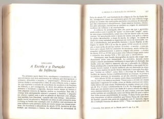 CONCLUSÃO
A Escola e a Duração
da Infância
Na primeira parte deste livro, estudamos o nascimento e o de-
senvolvimento dos dois sentimentos da infância que distinguimos: o
primeiro, difundido e popular, a “paparicação”, limitava-se às pri-
meiras idades e correspondia à idéia de uma infância curta; o segun-
do, que exprimia a tomada de consciência da inocência e da fraqueza
da infância, e, por conseguinte, do dever dos adultos de preservar a
primeira e fortalecer a segunda, durante muito tempo se limitou a
uma pequena minoria de legistas, padres ou moralistas. Sem eles, a
criança teria permanecido apenas o poupard, o bambino, o pequeno
ser comico e gentil com o qual as pessoas se distraíam com afeição
mas também com liberdade - quando não com licença - sem preocu-
pação moral ou educativa. Passados os cinco ou sete primeiros anos,
a criança se fundia sem transição com os adultos: esse sentimento de
uma infância curta persistiu ainda por muito tempo nas classes popu-
lares. Os moralistas e educadores do século XVII, herdeiros de uma
tradição que remontava a Gerson, aos reformadores da universidade de
A ESCOLA E A DURAÇÃO DA INFÂNCIA 187
Paris do século XV, aos fundadores de colégios do fim da Idade Mé-
dia, conseguiram impor seu sentimento grave de uma infância longa
graças ao sucesso das instituições escolares e às práticas de educação
que eles orientaram e disciplinaram. Esses mesmos homens, obceca-
dos pela educação, encontram-se também na origem do sentimento
moderno da infância e da escolaridade.
A infância foi prolongada além dos anos em que o garotmho
ainda andava com o auxílio de '‘guias’ ou falava seu jargão ,
quan-
do uma etapa intermediária, antes rara e daí em diante cada vez mais
comum, foi introduzida entre a época da túnica com gola e a época
do adulto reconhecido: a etapa da escola, do colégio. As classes de
idade em nossa sociedade se organizam em torno de instituições. As-
sim, a adolescência, mal percebida durante o Ancien Regime,
se dis-
tinguiu no século XIX e já no fim do século XVIII através da conscri-
ção e mais tarde, do serviço militar. O écohef — o escolar — e esta pa-
lavra até o século XIX foi sinônimo de estudante, sendo ambas em-
preaadas indiferentemente: a palavra colegial não existia - o êcolier
do século XVI ao XVIII estava para uma infância longa assim como
o conscrito dos séculos XIX e XX está para a adolescência.
Entretanto, essa função demográfica da escola não surgiu ime-
diatamente como uma necessidade. Ao contrário, durante muito
tempo a escola permaneceu indiferente à repartição e ji distinção das
idades, pois seu objetivo essencial não era a educação da infância.
Nada predispunha a escola latina da Idade Média a esse papel de for-
mação moral e social. A escola medieval não era destinada às crian-
ças, era uma espécie de escola técnica destinada à instrução dos cléri-
gos, “jovens ou velhos”, como dizia o Docirinal de Michault. Ela
acolhia da mesma forma e indiferentemente as crianças, os jovens e
os adultos, precoces ou atrasados, ao pé das cátedras magisteriais,
Até o século XVIII, ao menos, muito dessa mentalidade sobrevi-
veu na vida e nos hábitos escolares. Vimos como a divisão em classes
separadas e regulares foi tardia, como as idades continuavam mistu-
radas dentro de cada classe, freqüentada ao mesmo tempo por crian-
ças de 10 a 13 anos e adolescentes de 15 a 20. Na linguagem comum,
dizer que um menino estava em idade de ir para a escola não signifi-
cava necessariamente que se tratava de uma criança, pois essa idade
podia também ser considerada como um limite além do qual o indiví-
duo tinha poucas possibilidades de sucesso. É dessa forma que deve-
mos interpretar os sábios conselhos que Tereza Pança dá a seu mari-
do Sancho, quando este parte em expedição com D. Quixote, segun-
do a tradução francesa do século XVII “Não vos esqueçais nem de
1 Cervantes, Dom Quixote, ed. La Plêiade, parte II, cap. 5, p. 554.
 